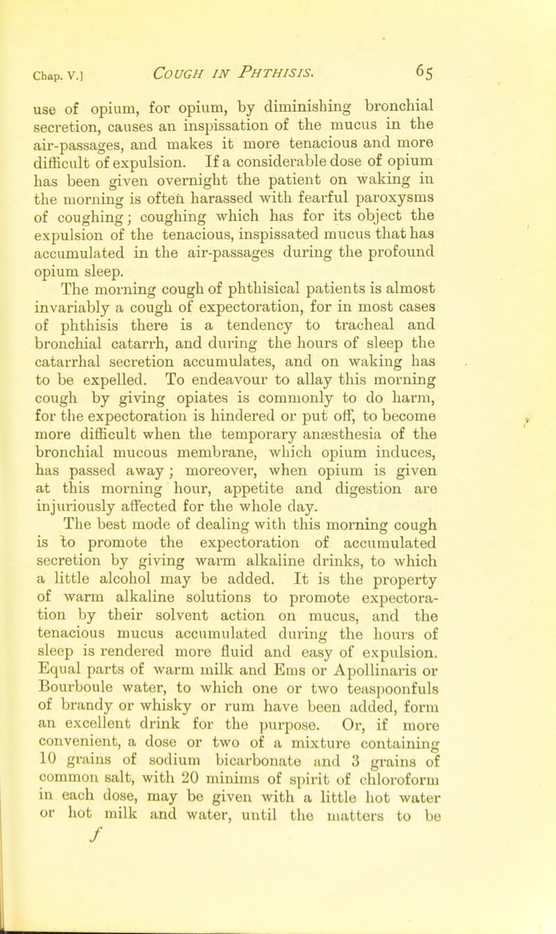 use of opium, for opium, by diminishing bronchial secretion, causes an inspissation of the mucus in the air-passages, and makes it more tenacious and more difficult of expulsion. If a considerable dose of opium has been given overnight the patient on waking in the morning is often harassed with fearful paroxysms of coughing; coughing which has for its object the expulsion of the tenacious, inspissated mucus that has accumulated in the air-passages during the profound opium sleep. The morning cough of phthisical patients is almost invariably a cough of expectoration, for in most cases of phthisis there is a tendency to tracheal and bronchial catarrh, and during the hours of sleep the catarrhal seci'etion accumulates, and on waking has to be expelled. To endeavour to allay this morning cough by giving opiates is commonly to do harm, for the expectoration is hindered or put off, to become more difficult when the temporary antesthesia of the bronchial mucous membrane, which opium induces, has passed away; moreover, when opium is given at this morning hour, appetite and digestion are injuriously affected for the whole day. The best mode of dealing with this morning cough is to promote the expectoration of accumulated secretion by giving warm alkaline drinks, to which a little alcohol may be added. It is the property of warm alkaline solutions to promote expectora- tion by their solvent action on mucus, and the tenacious mucus accumulated during the hours of sleep is rendered more fluid and easy of expulsion. Equal parts of warm milk and Ems or Apollinaris or Bourboule water, to which one or two teaspoonfuls of brandy or whisky or rum have been added, form an excellent drink for the purpose. Or, if more convenient, a dose or two of a mixture containing 10 grains of sodium bicarbonate and 3 grains of common salt, with 20 minims of spirit of chloroform in each dose, may be given with a little hot water or hot milk and water, until the uiattors to be /