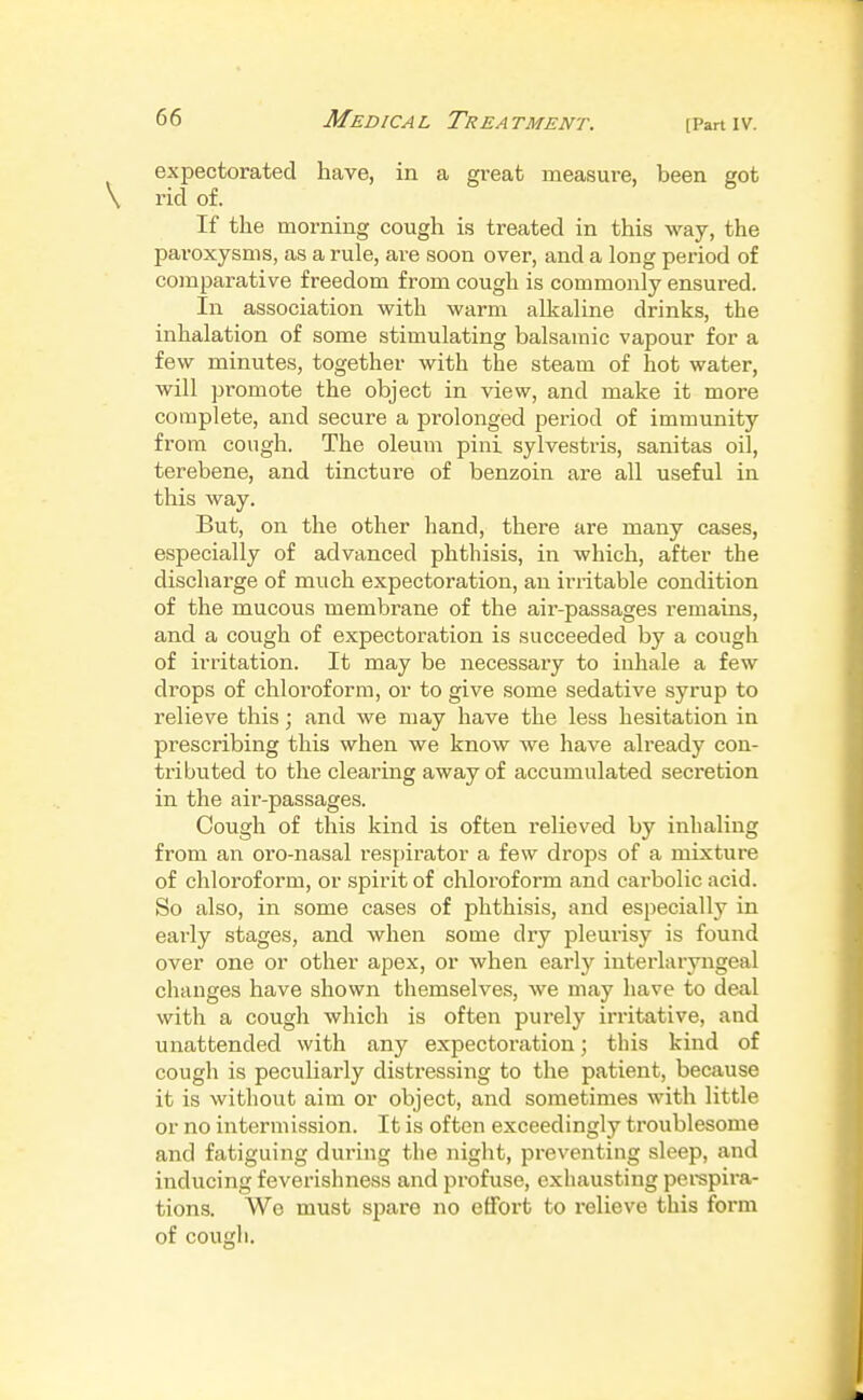 [Part IV. expectorated have, in a great measui-e, been got rid of. If the morning cough is treated in this way, the paroxysms, as a rule, are soon over, and a long period of comparative freedom from cough is commonly ensured. In association with warm alkaline drinks, the inhalation of some stimulating balsamic vapour for a few minutes, together with the steam of hot water, will promote the object in view, and make it more complete, and secure a prolonged period of immunity from cough. The oleum pini sylvestris, sanitas oil, terebene, and tincture of benzoin are all useful in this way. But, on the other hand, there are many cases, especially of advanced phthisis, in which, after the discharge of much expectoration, an irritable condition of the mucous membrane of the air-passages remains, and a cough of expectoration is succeeded by a cough of irritation. It may be necessary to inhale a few drops of chloroform, or to give .some sedative syrup to relieve this; and we may have the less hesitation in prescribing this when we know we have already con- tributed to the clearing away of accumulated secretion in the air-passages. Cough of this kind is often relieved by inhaling from an oro-nasal respirator a few drops of a mixture of chloroform, or .spirit of chloi'oform and carbolic acid. So also, in some cases of phthisis, and especially in early stages, and when some dry pleurisy is found over one or other apex, or when earlj^ interlaryngeal changes have shown themselves, we may have to deal with a cougli which is often purely irritative, and unattended with any expectoration; this kind of cough is peculiarly distressing to the patient, because it is without aim or object, and sometimes with little or no intermission. It is often exceedingly troublesome and fatiguing during the night, preventing sleep, and inducing feverishness and profuse, exhausting pei-spira- tions. We must spare no effort to relieve this form of cougli.