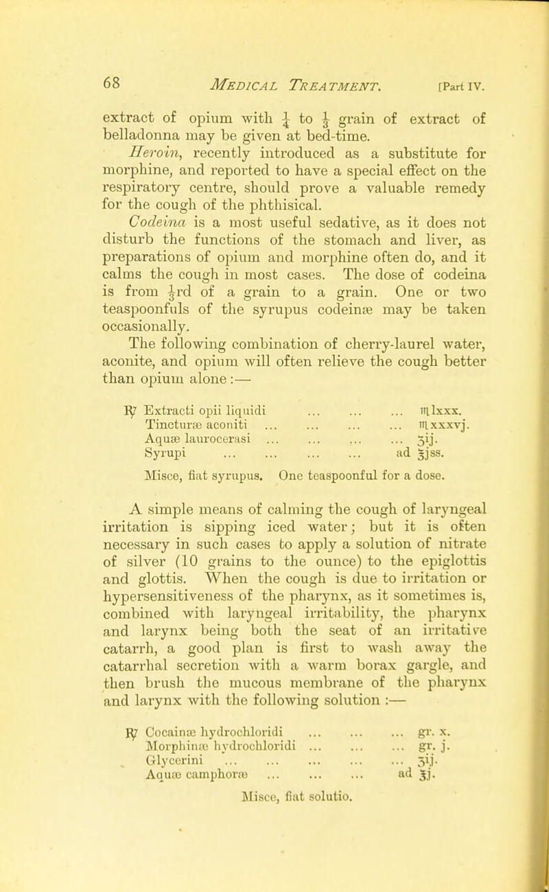 extract of opium witli :| to J grain of extract of belladonna may be given at bed-time. Heroin, recently introduced as a substitute for morphine, and reported to have a special effect on the respiratory centre, should prove a valuable remedy for the cough of the phthisical. Codeioia is a most useful sedative, as it does not disturb the functions of the stomach and liver, as preparations of opium and morphine often do, and it calms the cough in most cases. The dose of codeina is from Jrd of a grain to a grain. One or two teaspoonfuls of the syrupus codeinaj may be taken occasionally. The following combination of cherry-laurel water, aconite, and opium will often relieve the cough better than opium alone :— Extracti opii liquidi ... ... ... iillxxx. Tinctura3 acoiiiti ... ... ... ... itlxxxvj. Aquas laurocemsi ... ... ... ... 3ij. Syrupi ... ... ... ... ad gjss. Misce, fiat syrupus. One teaspoonful for a dose. A simple means of calming the cough of laryngeal irritation is sipping iced water; but it is often necessary in such cases to apply a solution of nitrate of silver (10 grains to the ounce) to the epiglottis and glottis. When the cough is due to irritation or hypersensitiveness of the pharynx, as it sometimes is, combined with laryiigeal irritability, the pharynx and larynx being both the seat of an irritative catarrh, a good plan is first to wash away the catarrhal secretion with a warm borax gargle, and then brush the mucous membrane of the pharynx and larynx with tlie following solution :— ^ CocainEe hydrochloridi gr. x. Morpliinas hydrochloridi ... ... ... gr. j. Glyccrini 5ij. Aquas camphonu SJ- Misce, fiat solutio.