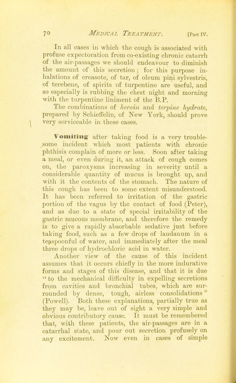 Me Die A L Tr ea tment. In all cases in which the cough is associated with profuse expectoration from co-existing chronic catarrh of the air-passages we should endeavour to diminish the amount of this secretion; for this purpose in- halations of creasote, of tar, of oleum pini sylvestris, of terebene, of spirits of turpentine are useful, and so especially is rubbing the chest night and morning with the turpentine liniment of the B.P. The combinations of heroin and terpine hydrate, prepared by Schieffelin, of New York, should prove very serviceable in these cases. Vomiting' after taking food is a very trouble- ^some incident which most patients with chronic phthisis complain of more or less. Soon after taking a meal, or even during it, an attack of cough comes on, the paroxysms increasing in severity until a considerable quantity of mucus is brought up, and with it the contents of the stomach. The nature of this cough has been to some extent misunderstood. It has been referred to irritation of the gastric poi-tion of the vagus by the contact of food (Peter), and as due to a state of special irritability of the gastric mucous membrane, and therefore the remedy is to give a rapidly absorbable sedative just before taking food, such as a few drops of laudanum in a te^spoonful of water, and immediately after the meal three drops of hydrochloric acid in water. Another view of the cause of this incident assumes that it occurs chiefly iu the more indurative forms and stages of this disease, and that it is due  to the mechanical difficulty in expelling secretions from cavities and bi'onchial tubes, which are sur- rounded by dense, tough, airless consolidations (Powell). Both these explanations, partially true as they may be, leave out of sight a very simj^le and obvious contributory cause. It must be remembei'ed that, with these patients, the air-passages are in a catarrhal state, and pour out secretion profusely on any excitement. Now even in cases of simple