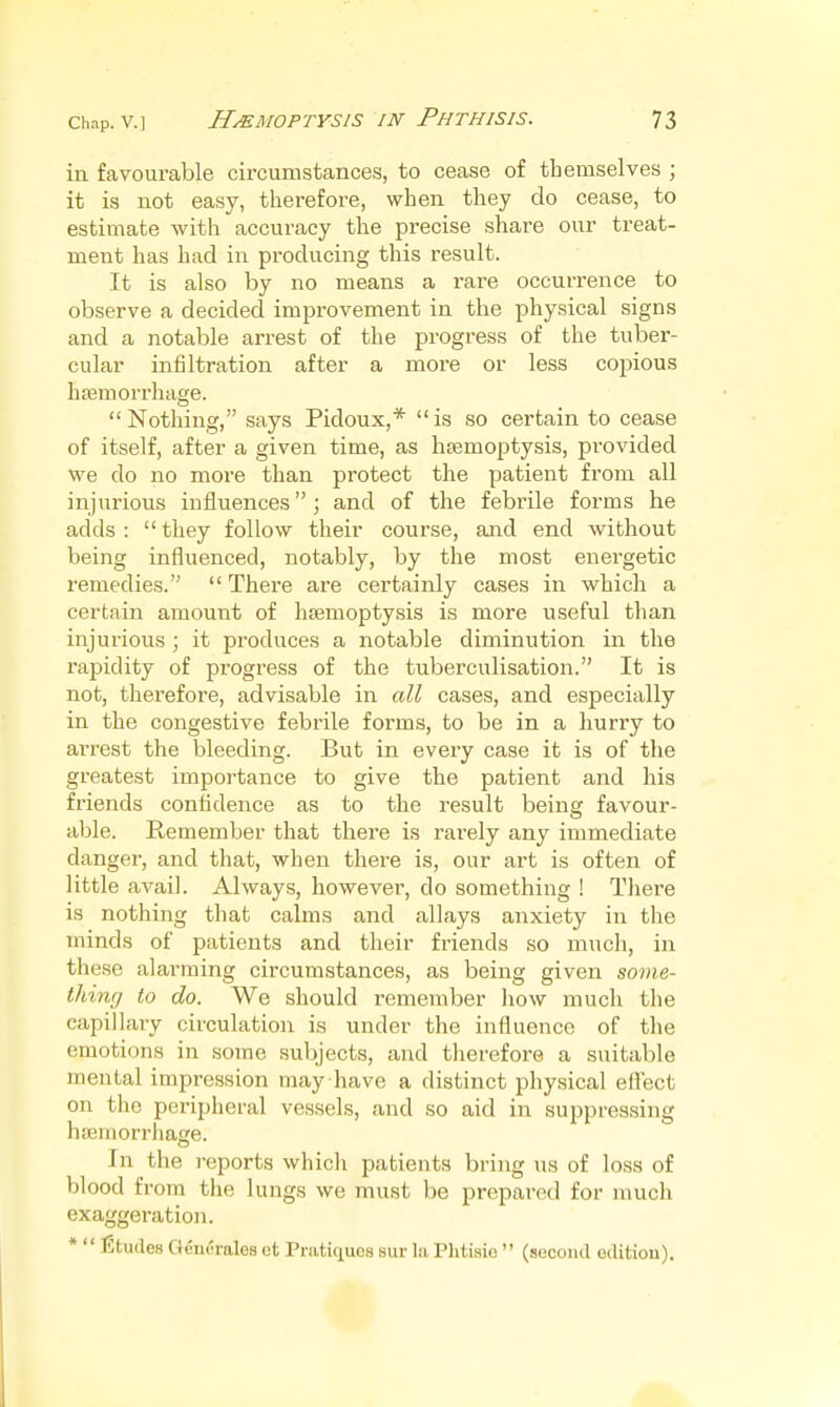 in favourable circumstances, to cease of themselves ; it is not easy, therefore, when they do cease, to estimate with accuracy the precise share our treat- ment has had in producing this result. It is also by no means a rare occurrence to observe a decided improvement in the physical signs and a notable arrest of the progress of the tuber- cular infiltration after a more or less copious htemorrhage. Nothing, says Pidoux,* is so certain to cease of itself, after a given time, as haemoptysis, provided ■we do no more than protect the patient from all injurious influences; and of the febrile forms he adds :  they follow their course, and end without being influenced, notably, by the most energetic remedies.  There are certainly cases in which a certain amount of hajmoptysis is more useful than injurious ; it produces a notable diminution in the rapidity of progress of the tuberculisation. It is not, therefore, advisable in all cases, and especially in the congestive febrile forms, to be in a hurry to arrest the bleeding. But in every case it is of the greatest importance to give the patient and his friends confidence as to the result being favour- able. Remember that there is rai-ely any immediate danger, and that, when there is, our art is often of little avail. Always, however, do something ! Tliere is nothing that calms and allays anxiety in the minds of patients and their friends so much, in these alarming circumstances, as being given some- thing to do. We should remember how much the capillary circulation is under the influence of the emotions in some subjects, and therefore a suitable mental impression may have a distinct physical eflect on the peripheral vessels, and so aid in suppressing hsemorrliage. In the I'eports which patients bring us of loss of blood from the lungs we must be prepared for much exaggeration. *  litudes Gem'rales ct Pratiques sur In. Plitisio  (sucoiul oditiou).