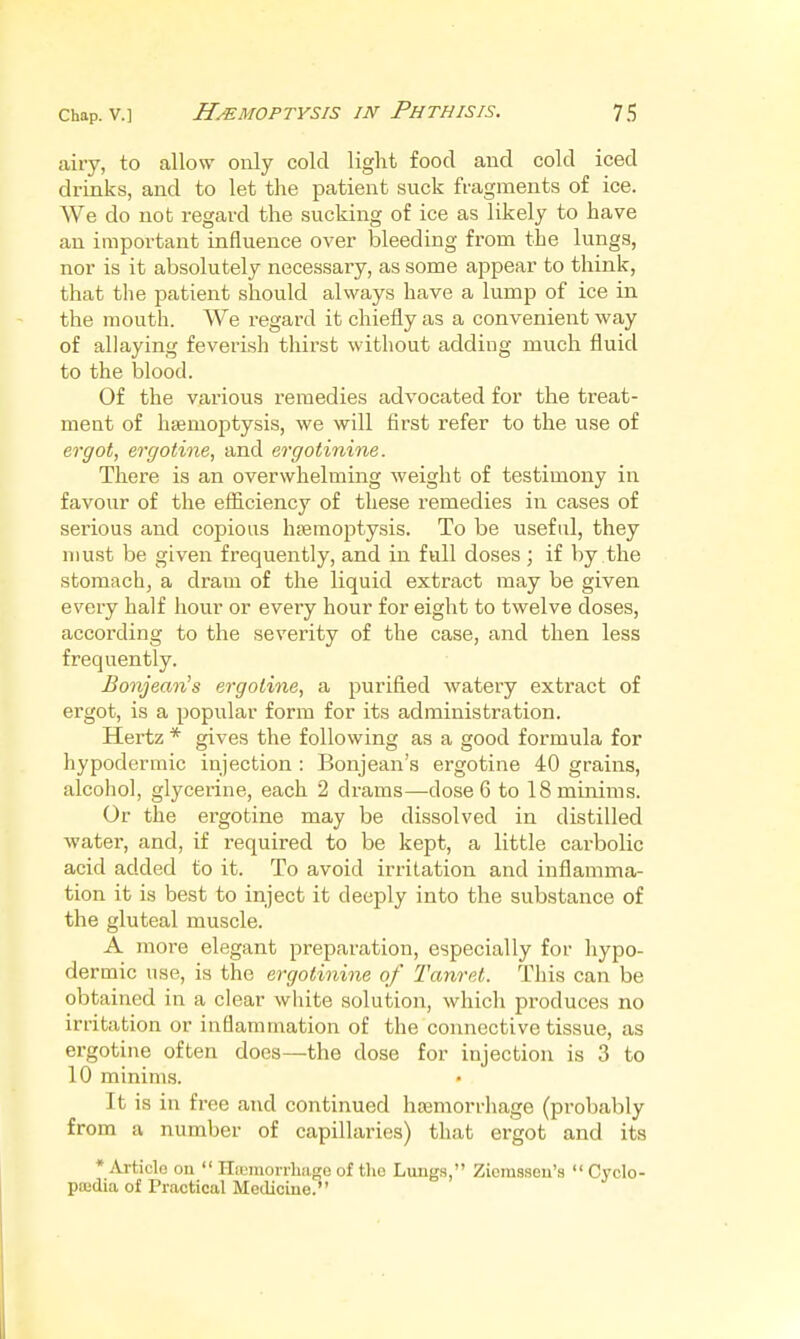 airy, to allow only cold light food and cold iced drinks, and to let the patient suck fragments of ice. We do not regard the sucking of ice as likely to have an important influence over bleeding from the lungs, nor is it absolutely necessary, as some appear to think, that the patient should always have a lump of ice in the mouth. We regard it chiefly as a convenient way of allaying feverish thirst without adding much fluid to the blood. Of the various remedies advocated for the treat- ment of haemoptysis, we will first refer to the use of ergot, ergotine, and ergotinine. There is an overwhelming weight of testimony in favour of the efficiency of these remedies in cases of serious and copious htemoptysis. To be useful, they must be given frequently, and in full doses; if by the stomach, a dram of the liquid extract may be given every half hour or every hour for eight to twelve doses, according to the severity of the case, and then less frequently. Bonjean's ergotine, a purified watery extract of ergot, is a popular form for its administration. Hertz * gives the following as a good formula for hypodermic injection : Boujean's ergotine 40 grains, alcohol, glycerine, each 2 drams—-dose 6 to 18 minims. Or the ergotine may be dissolved in distilled water, and, if required to be kept, a little cai-bolic acid added to it. To avoid irritation and inflamma- tion it is best to inject it deeply into the substance of the gluteal muscle. A more elegant preparation, especially for hypo- dermic use, is the ergotinine of Tanret. This can be obtained in a clear wliite solution, which produces no irritation or inflammation of the connective tissue, as ergotine often does—the dose for injection is 3 to 10 minims. It is in free and continued htemorrhage (probably from a number of capillaries) that ergot and its * Article on  Hfumoirhage of the Lungs, Zierasseu's  Cyclo- paidia of Practical Medicine?'