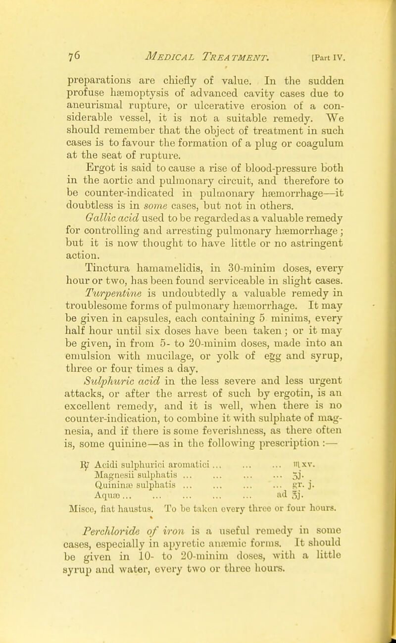 preparations are chiefly of value. In the sudden profuse hsemoptysis of advanced cavity cases due to aneurismal rupture, or ulcerative erosion of a con- siderable vessel, it is not a suitable remedy. We should remember that the object of treatment in such cases is to favour the formation of a plug or coagulum at the seat of rupture. Ergot is said to cause a rise of blood-pressure both in the aortic and pulmonary circuit, and therefore to be counter-indicated in pulmonary hsemorrhage—it doubtless is in some cases, but not in others. Gallic acid used to be regarded as a valuable remedy for controlling and arresting pulmonary haemorrhage; but it is now thought to have little or no astringent action. Tinctura hamamelidis, in 30-minim doses, every hour or two, has been found serviceable in slight cases. Turpentine is undoubtedly a valuable remedy in troublesome forms of pulmonary haemorrhage. It may be given in capsules, each containing 5 minims, every half hour until six doses have been taken; or it may be given, in from 5- to 20-minim doses, made into an emulsion with mucilage, or yolk of egg and syrup, three or four times a day. Sulphuric acid in the less severe and less urgent attacks, or after the arrest of such by ergotin, is an excellent remedy, and it is well, when there is no counter-indication, to combine it with sulphate of mag- nesia, and if there is some feverishness, as there often is, some quinine—as in the following presci'iption:— Acidi sulpliui'ioi aroraatici... ... ... iilxv. Magnesii sulphatis ... ... ... ... 5j. Quinin;u sulphatis gr. j. Aqiio) ad Sj. Misce, fiat haustus. To be taken overj' three or four hours. Perchloride of iron is a useful remedy in some cases, especially in apyretic anremic forms. It sliould be given in 10- to 20-minim do.ses, with a little syrup and water, every two or three hours.