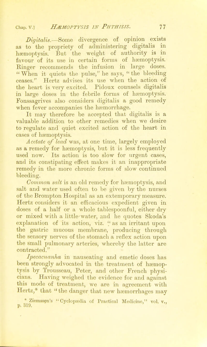 Digitalis.—Some divergence of opinion exists as to the propi'iety of administering digitalis in hsemoptysis. But the weight of autliority is in favour of its use in certain forms of ha3moptysis. Ringer recommends the infusion in large doses.  When it quiets the pulse, he says,  the bleeding ceases. Hertz advises its use when the action of the heart is very excited. Pidoux counsels digitalis in large doses in the febrile forms of haemoptysis. Fonssagrives also considers digitalis a good remedy when fever accompanies the liEemorrhage. It may therefore be accepted that digitalis is a valuable addition to other remedies when we desire to regulate and quiet excited action of the heart in cases of haemoptysis. Acetate of lead was, at one time, largely employed as a remedy for htemoptysis, but it is less frequently used now. Its action is too slow for urgent cases, and its constipating eflFect makes it an inappropriate remedy in the more chronic forms of slow continued bleeding. Common salt is an old remedy for hajmoptysis, and salt and water used often to be given by the nurses of the Brompton Hospital as an extemporary measure. Hertz considers it an efficacious expedient given in doses of a half or a whole tablespoonful, either dry or mixed with a little water, and he quotes Skoda's explanation of its action, viz. as an irritant upon the gastric mucous membrane, producing through the sensory nerves of the stomach a reflex action upon the small pulmonary arteries, whereby the latter are contracted. Ipecacuanha in nauseating and emetic doses has been strongly advocated in the treatment of hsemop- tysis by Trousseau, Peter, and other French physi- cians. Having weighed the evidence for and against this mode of treatment, wo are in agreement with HertZ;* that  the danger that new haamorrhages may * Ziemssgn'.s  Cyclopajclia of Practical MecUciiie, vol. v., p. 319.