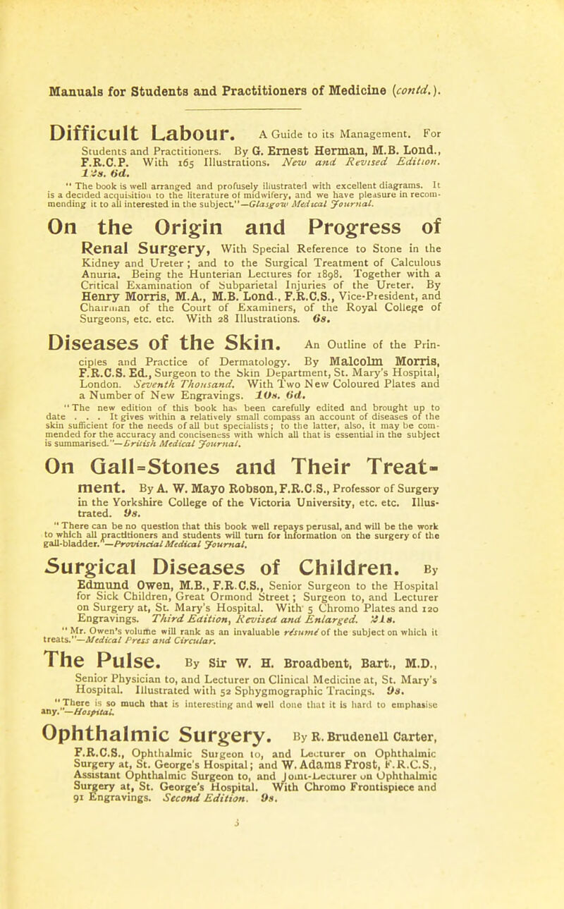 Difficult Labour. a Guide w Us Management. For Students and Practitioners. By 6. Emest Herman, M.B. Lond., F.R.C.P. With 165 Illustrations. New and Revised Edition. 1 is. 6d.  The book is well arranged and profusely illustrated with excellent diagrams. It is a decided acqui^^itioii to the literature o( midwifery, and we have pleasure in recom- mending ic to all interested in the subject—Medical yoiirnal. On the Origin and Progress of Renal Surgery, with Special Reference to Stone in the Kidney and Ureter ; and to the Surgical Treatment of Calculous Anuria. Being the Hunterian Lectures for 1898. Together with a Critical Examination of Subparietal Injuries of the Ureter. By Henry Morris, M.A., M.B. Lond.. F.R.C.S., Vice-President, and Chairman of the Court of Examiners, of the Royal College of Surgeons, etc. etc. With 28 Illustrations. Gs. Diseases of the Sl^in. An Outline of the Prin- ciples and Practice of Dermatology. By MalCOlm MOITiS, r.R.C.S. Ed., Surgeon to the bkin Department, St. Mary's Hospital, London. Seventh Thousand, With Two New Coloured Plates and a Number of New Engravings. XOa, 6'rf. The new edition of this book ha-s been carefully edited and brought up to date ... It gives within a relatively small compass an account of diseases of the skin sufficient for the needs of all but specialists j to the latter, also, it may be com- mended for the accuracy and conciseness with which all that is essential in the subject is summarised.—/^r-iVtrA Medical Journals On GalUStones and Their Treat- ment. By A. W. Mayo RObSOn, F.R.C.S., Professor of Surgery in the Yorkshire College of the Victoria University, etc. etc. Illus- trated, ys.  There can be no question that this book well repays perusal, and will be the work to which all pracdtioners and students will turn for information on the surgery of the gall-bladder. —/'rwtKiia^ Medical youmal, Surgical Diseases of Children. By Edmund Owen, M.B., F.R.C.S., Senior Surgeon to the Hospital for Sick Children, Great Ormond Street; Surgeon to, and Lecturer on Surgery at, St. Mary's Hospital. With 5 Chromo Plates and 120 Engravings. Third Edition, Rervised and Enlarged. '4la.  Mr. Owen's volume will rank as an invaluable r^sumioi the subject on which it treats.' —Medical Press and Circttlar. The Pulse. By Sir W. H. Broadbent, Bart., M.D., Senior Physician to, and Lecturer on Clinical Medicine at, St. Mary's Hospital. Illustrated with 52 Sphygmographic Tracings. 9«.  There is so much that is interesting and well done tliut it is hard to emphaiise my.—Hospital. Ophthalmic Surgery. By R. Brudenell Carter, F.R.C.S., Ophthalmic Surgeon 10, and Lecturer on Ophthalmic Surgery at, St. George's Hospital; and W. AdamS FrOSt, K. R.C.S., Assistant Ophthalmic Surgeon to, and J omt-Lccturer on Ophthalmic Sur|ery at, St. George's Hospital. With Chromo Frontispiece and gx Engravings. Second Edition. 9s. i