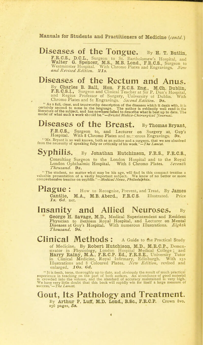 Diseases of the Tongue. By H. T. Butlin, F.R.C.S., D.C.L., Surgeon to St. Bartholomew's Hospital, and Walter G. Spencer, M.S., M.B. Lond., F.R.C.S., Surgeon to Westminster Hospital. With Chronio Plates and Engravings. Neiu and Revised Editioft. iils. Diseases of the Rectum and Anus. By Charles B. BaU, Hon. FR.C.S. Eng., M.Ch. Dublin, F.R.C.S.I., Surgeon and Clinical Teacher at Sir P. Dun's Hospital, and Regius Professor of Surgery, University ol Dublin. With Chromo Plates and 6i Engravings. Second Edition. 9s.  As a full, clear, and trustworthy description of the diseases which It deals with, it is certainly second to none In the language. The author Is evidently well read in the uterature of the subject, and has nowhere failed to describe what Is best up to date. The model of what such a work should be.—Bristol Medico-CJtirur^al youmat. Diseases of the Breast. By Thomas Bryant, F.B.C.S., Surgeon to, and Lecturer on Surgery at, Guy's Hospital. With 8 Chromo Plates and nu—.erous Engravings. 9s. '' Mr. Bryant is so well known, both as an author and a surgeon, that we are absolved from the necessity of speaking fully or critically of his work.—TVii Lancet. Syphilis. By Jonathan Hutchinson, F.R.S., F.B.C.S., Consulting Surgeon to the London Hospital and to the Royal London Ophthalmic Hospital. With 8 Chromo Plates. Seventh Thousand. 9s, The student, no matter what maybe his age, will find in this compact treatise a valuable presentation of a vastly Important subject. We know of no better or more comprehensive treatise on sypb.\\is.—Medical News, Philadelphia. Plague: How to Recognise, Prevent, and Treat. By James Cantlie, M.A., M.B. Aberd., F.R.C.S- Illustrated. Price Is. (id. net. Insanity and Allied Neuroses. By  George H. Savage, M.D., Medical Superintendent and Resident Physician to Bethlem Royal Hospital, and Lecturer on Mental Diseases at Guy's Hospital. With numerous Illustrations. Eighth Thousand. 9s. Clinical Methods: A Guide to flie Practical Study of Medicine. By Robert Hutchison, M.D., M.R.C.P., Demcn- slrator in Physiology, London Hospital Medical College ; and Harry Rainy, M.A., F.R.C.P. Ed., F.R.S.E., University Tutor in Clinical Medicine, Royal Infirmary, Edinburgh. With 150 Illustrations and 8 Coloured Plates. Nau Edition, revised and enlarged. 10s. Od.  It is fresli, terse. tliorouglUy up to date, aud obviously the result of much practical experience in teaching on tlie part of both authors. An abundance of good material is crowded into the volume, and tlie standard of accuracy m.aintained is verj* high. We have very little doubt tliat this book will rapidly win for itself a large measure of success.—rA< Lancet. Gout, Its Pathology and Treatment. By Arthur P. Luff, M.D. Lond., B.SC, F.R.C.P. Crown 8vo. 356 pages, Ss.