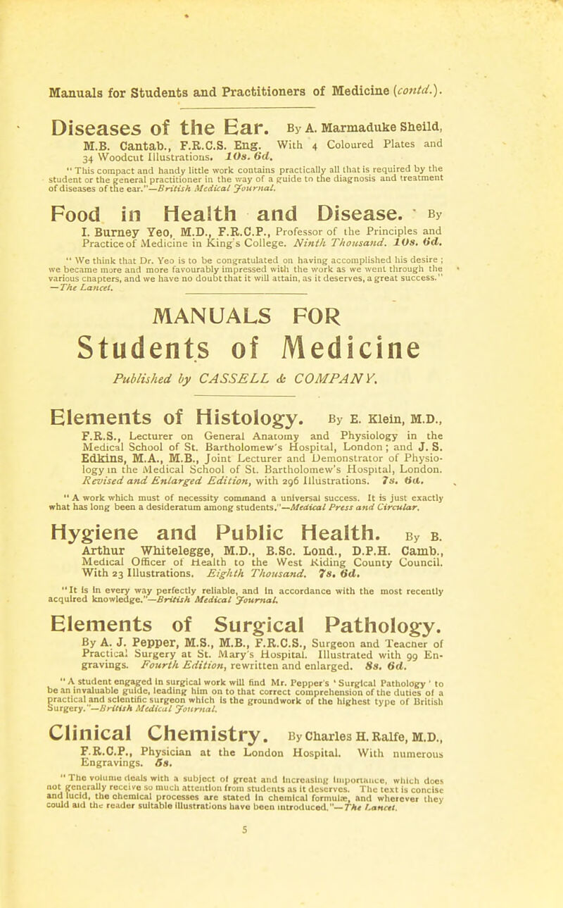 Diseases of the Ear. By a. Marmaduke ShelW, M.B. Cantab., F.R.C.S. Eng. With 4 Coloured Plates and 34 Woodcut Iliustratious. 10s. 6d.  Tliis compact and handy little work contains practically all that is required by the student or the general practitioner in the v.*ay of a e:uide to the diagnosis and treatment of diseases of the ear.—SnVtjA Medical Journal. Food in Health and Disease. By 1. Burney YeO, M.D., F.R.C.P., Professor of the Principles and Practice of Medicine in King's College. Ninth Thousand. lOS, iid» '* We think that Dr. Yeo is to be congratulated on having accomplished his desire ; we became more and more favourably impressed with the work as we went through the various chapters, and we have no doubt that it will attain, as it deserves, a great success. — T/ie Lancet. Published by CASSELL & COMPANY. Elements of Histology. By e. Kiein, m.d., F.R.S., Lecturer on General Anatomy and Physiology in the Medical School of St. Bartholomew's Hospital, London; and J. S. EdMns, M.A., M.B., Joint Lecturer and Demonstrator of Physio- logy in the Medical School of St. Bartholomew's Hospital, London. Revised and Enlarged Edition, with 296 Illustrations. Is. tiU, *' A work which must of necessity command a universal success. It is just exactly what has long been a desideratum among students.—Medical Press and Circular. Hygiene and Public Health. By b. Arthur WMtelegge, M.D., B.Sc. Lend., D.P.H. Camb., Medical Officer of Health to the West Kiding County Council. With 23 Illustrations. Eighth Thousand. 7s. lid. It Is In every way perfectly reliable, and In accordance with the most recently acquired knowledge.—arifiiA Medical yaumal. Elements of Surgical Pathology. By A. J. Pepper, M.S., M.B., F.R.C.S., Surgeon and Teacner of Practical Surgery at St. Mary s Hospital. Illustrated with 99 En- gravings. Fourth Edition, rewritten and enlarged. 8s. 6d.  A student engaged in surgical work will find Mr. Pepper's ' Surgical Pathology ' to be an invaluable guide, leading him on to that correct comprehension of the duties ol a practical and scientific surgeon which Is the groundwork of the highest type of British Surgery.—/yW^ijA Medical journal. Clinical Chemistry. ByciiariesH.Raife,M.D., F.R.C.P., Physician at the London Hospital. With numerous Engravings. Ss.  The volume deals with a subject ol great and Incroaslni; Iniporiaiicc, which does not generaUy receive so mucli attention from students as it deserves. The text is concise and lucid, the chemical processes are stated In chemical formulre, and wherever they could aid th.; reader suitable Illustrations have been introduced.—rA< r.ancit. MANUALS of Medicine