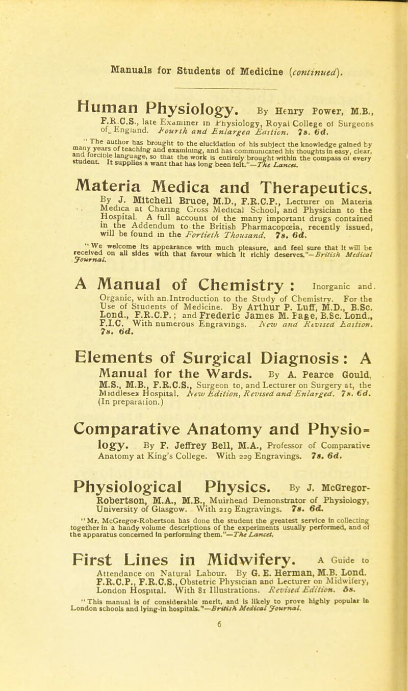 Manuals for Students of Medicine [continued). Human Physiology. By Henry Power, M.B., I;J';;C.S., late Eximmer in i'hysiology, Royal College o) Surgeons of^ ingiand. J<outtk and Enlargea Eatiicn. 7«. 6d. '• The author has brought to the elucidation of his subject the knowledge gained by many years of teaching and examining, and has communicated his thoughts In easy, dear, cM,H„.'^ t! so thai the work Is entirely brought within the compass ol every student It supphes a want that has long been lelt.—rAc Lanca. Materia Medica and Therapeutics. By J. Mitchell Bruce, M.D., F.R.C.P., Lecturer on Materia Medica at Charing Cross Medical School, and Physician to the Hospital. A full account of the many important drugs contained in the Addendum to the British Pharmacopoeia, recently issued, will be found m the Fortieth Thousand. 7s. 6d.  We welcome Its appearance with much pleasure, and feel sure that It will be received on all sides with that favour which It richly deserves. -.firii'ijA Medical Journal. A Manual of Chemistry : inorganic and. Organic, with an.Introduction to the Study of Chemistry. For the Use of Stuaents of Medicine. By Arthur P. Luff, M.D., B.Sc. Lond., F.R.C.P.; and Frederic James M. Page, B.Sc. Lond., F.I.C. With numerous Engravings. Aw atid Rtvised haition. 7a. tid. Elements of Surgical Diagnosis: A Manual for the Wards. By a. Pearce Gould. M.S., M.B., F.E.C.S., Surgeon to, and Lecturer on Surgery at, the Mi0diese» Hospital, hew Edition, Revutd and Enlarged. 7», €d. (In preparaiion.) Comparative Anatomy and Physio- logy. By F. Jeffrey Bell, M.A., Professor of Comparative Anatomy at King's College. With 229 Engravings. 7s. 6d, PhysiolOg:iCaI Physics. By J. McGregor- Robertson, M.A., M.B., Muirhead Demonstrator of Physiology, University of Glasgow. With 2ig Engravings. 78, 6cL  Mr. McGregor-Rob cits on has done the student the greatest senrice In collecting together In a handy volume descriptions of the experiments usually performed, and of the apparatus concerned In performing them.—The Lancet, First Lines in Midwifery, a Guide to Attendance on Natural Labour. By G. E. Herman, M.B. Loud. F.R.C.P., F.R.C.S., Obstetric Physician ano Lecturer on Midwifery, London Hospital. With 8i Illustrations. Keviscd Edition. 6s. This manual Is of considerable merit, and Is likely to prove highly popular In London tchools and lying-in hospitals.—ilrtfuA Medical Jcumal,