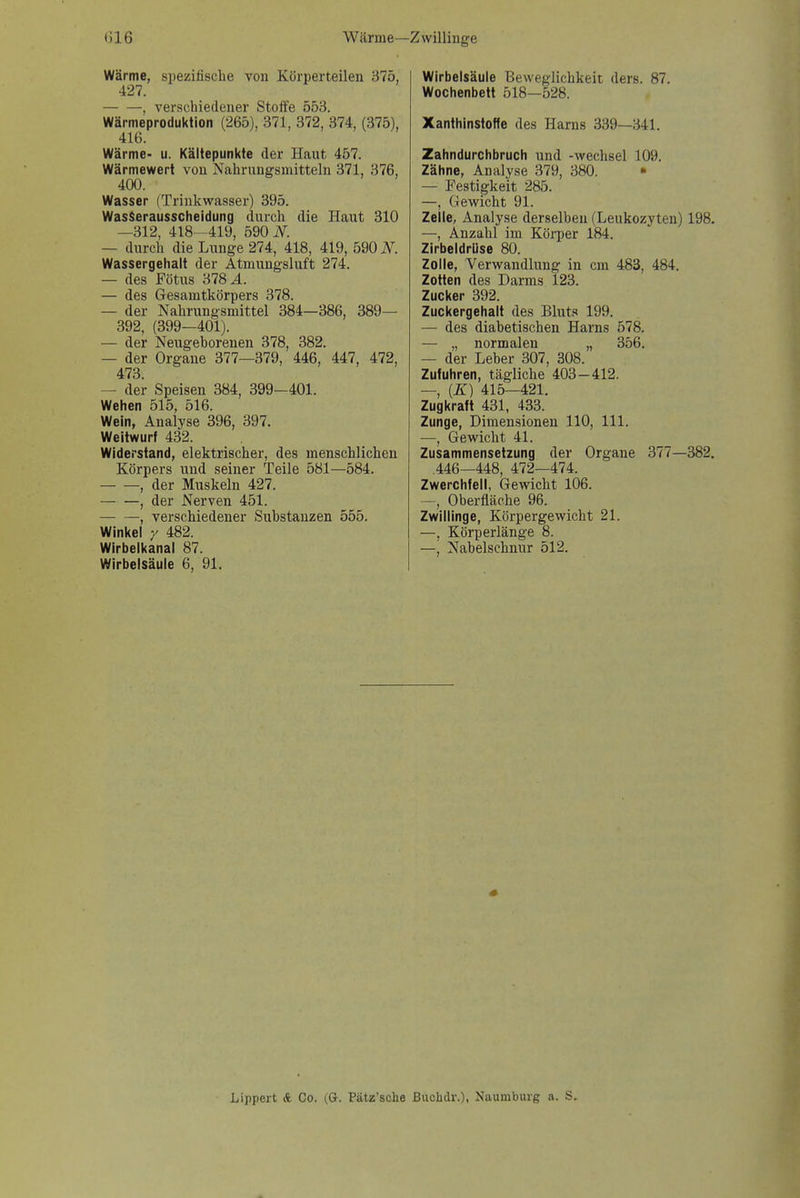 (316 Wärme—Zwillinge Wärme, spezifische vou Körperteilen 375, 427. , verschiedener Stoife 553. Wärmeproduktion (265), 371, 372, 374, (375), 416. Wärme- u. Kältepunkte der Haut 457. Wärmewert von Nahrungsmitteln 371, 376, 400. Wasser (Trinkwasser) 395. WasSerausscheidung durch die Haut 310 —312, 418—419, 590 iV. — durch die Lunge 274, 418, 419, 590 iV^. Wassergehalt der Atmungsluft 274. — des Fötus 378 A. — des Gesamtkörpers 378. — der Nahrungsmittel 384—386, 389— 392, (399—401). — der Neugehorenen 378, 382. — der Organe 377—379, 446, 447, 472, 473. — der Speisen 384, 399-401. Wehen 515, 516. Wein, Analyse 396, 397. Weitwurf 432. Widerstand, elektrischer, des menschlichen Körpers und seiner Teile 581—584. , der Muskeln 427. , der Nerven 451. , verschiedener Substanzen 555. Winkel / 482. Wirbelkanal 87. Wirbelsäule 6, 91. Wirbelsäule Beweglichkeit ders. 87. Wochenbett 518—528. Xanthinstoffe des Harns 339—341. Zahndurchbruch und -Wechsel 109. Zähne, Analyse 379, 380. • — Festigkeit 285. —, Gewicht 91. Zelle, Analyse derselben (Leukozyten) 198. —, Anzahl im Körper 184. Zirbeldrüse 80. Zolle, Verwandlung in cm 483, 484. Zotten des Darms 123. Zucker 392. Zuckergehalt des Bluts 199. — des diabetischen Harns 578. — „ normalen „ 356. — der Leber 307, 308. Zufuhren, tägliche 403-412. —, (K) 415—421. Zugkraft 431, 433. Zunge, Dimensionen 110, III. —, Gewicht 41. Zusammensetzung der Organe 377—382. 446—448, 472—474. Zwerchfell, Gewicht 106. —, Oberfläche 96. Zwillinge, Körpergewicht 21. —, Körperlänge 8. —j Nabelschnur 512. Lippert & Co. (G. Pätz'sche Buchdr.), Naumburg a. S.