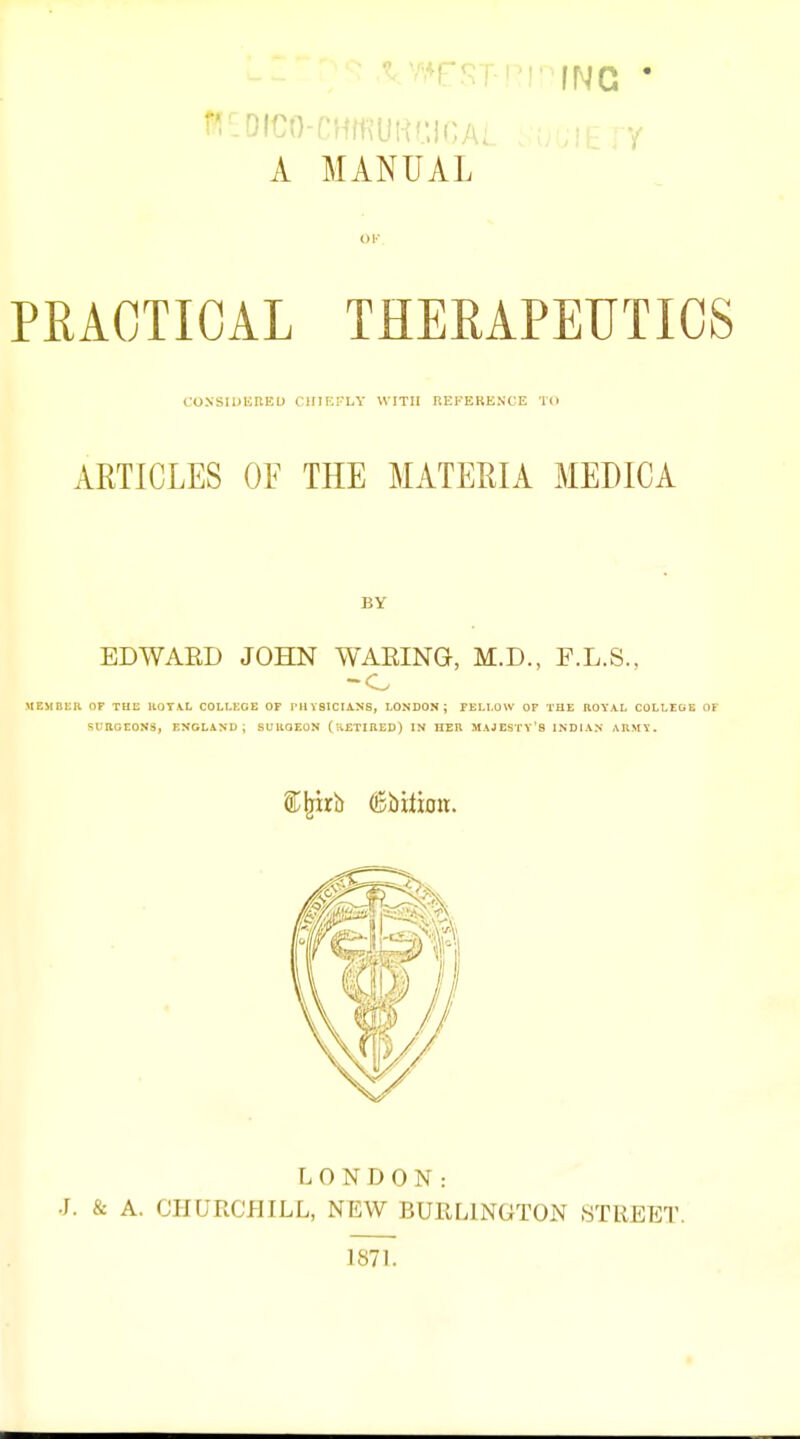 A MANUAL PRACTICAL THERAPEUTICS CONSIUUnEU ClUEKLY WITH REFERENCE TO ARTICLES OF THE MATERIA MEDICA BY EDWARD JOHN WAEING, M.D., F.L.S., MEMELK OF THL UOTA.L COLLKGE OF TUVSICIANS, LONDON; FELLOW OF THE ROYAL COLLEGE OF SUnOEONS, ENGLANU ; SUUQEON (ivETIRED) IN HEIl MAJESTY'S INDIAN ARMY. LONDON: •J. & A. CHURCHILL, NEW BURLINGTON STREET. 187L