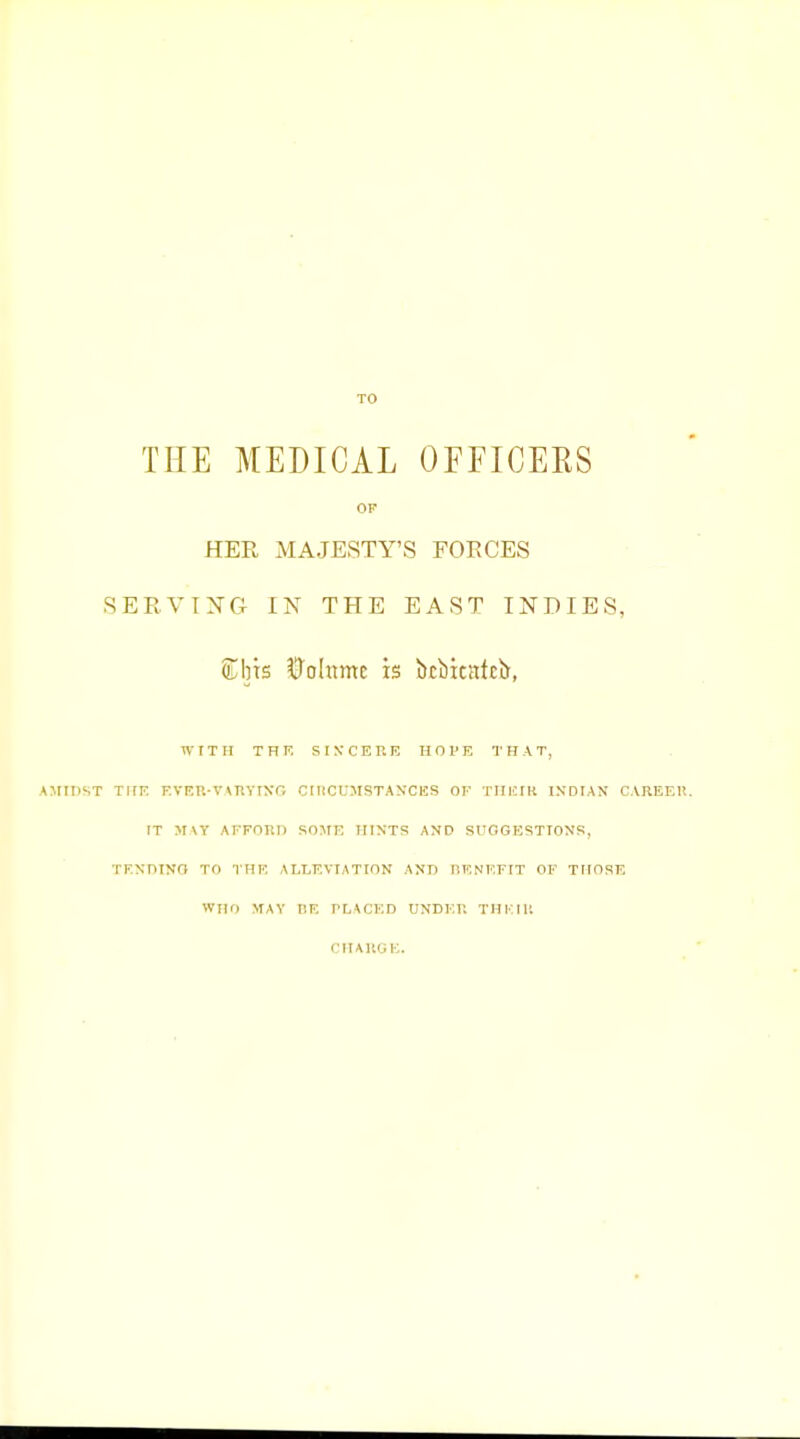 TO THE MEDICAL OFFICERS OF HER MAJESTY'S EOECES SERVTXG IN THE EAST INDIES, Cbts ^ohime is btbicatcii, WITH THF. SINCERE IIOI'E THAT, AJIIDST THK F.VF.r.-V\nYIxr, CniCUMSTAyClSS OF TIIKIK INDIAN CAREER. IT MVY AFFORD SOME HINTS AND SUOGESTIONS, TFNniNO TO THE ALLEVIATION ANT> BENEFIT OF THOSE WHO MAY tlE TLACKD UNDER THKtR CHARGE.