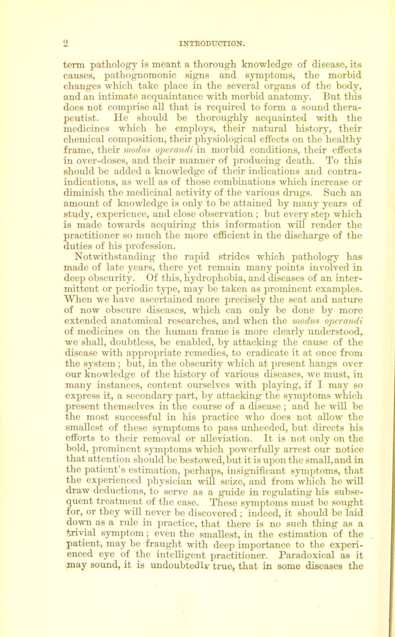 term pathology is meant a thorough knowledge of disease, its causes, pathognomonic signs and 8yraj)toms, the morbid changes which take place in the several organs of the body, and an intimate acquaintance with morbid anatomj'. But this does not compi'ise all that is required to form a sound thera- peutist. He should be thoroughly acquainted with the medicines wliich he employs, their natural history, their chemical composition, their physiological effects on the healthy frame, their modus operaiidi in morbid conditions, their effects in over-doses, and their manner of producing death. To this should be added a knowledge of their indications and contra- indications, as well as of those combinations which increase or diminish the medicinal activity of the various drugs. Such an amount of knowledge is only to be attained by many years of study, experience, and close observation; but every step wliich is made towards acquii'ing this infoiTaation will render the practitioner so much the more efficient in the discharge of the duties of his jirofession. Notwithstanding the rapid strides wliich pathology has made of late years, there yet remain many points involved in deep obscurity. Of this, hj'di'ophobia, and diseases of an inter- mittent or periodic type, may be taken as prominent examples. Wlien we have ascertained more precisely the seat and nature of now obscure diseases, wliich can only be done by more extended anatomical researches, and when the modm operandi of medicines on the human frame is more clearly understood, we shall, doubtless, be enabled, by attacking the cause of the disease with appropriate remedies, to eradicate it at once from the system; but, in the obscurity which at present hangs over our knowledge of the history of various diseases, we must, in many instances, content oiu-selves ■n-ith plajong, if I may so express it, a secondary part, by attacking the symptoms which present themselves in the coui-se of a disease ; and he will be the most successful in lus practice who does not allow the smallest of these symptoms to pass unlieeded, but directs his efiForts to their removal or alleviation. It is luit only on the bold, prominent sjTuptoms which powerfiUly arrest our notice that attention should be bestowed, but it is upon the small, and in the patient's estimation, perhaps, insignificant symptoms, that the experienced physician will seize, and from wluch he vrill draw deductions, to serve as a guide in regulating his subse- quent treatment of the case. These symptoms must be sought for, or they will never be discovered ; indeed, it should be laid down as a rule in practice, that there is no such thing as a irivial symptom; even the smallest, in the estimation of the patient, may be fraught with deep importance to the experi- enced eye of tlu; intelligent practitioner. Paradoxical as it may sound, it is undoubted Iv true, that in some diseases the