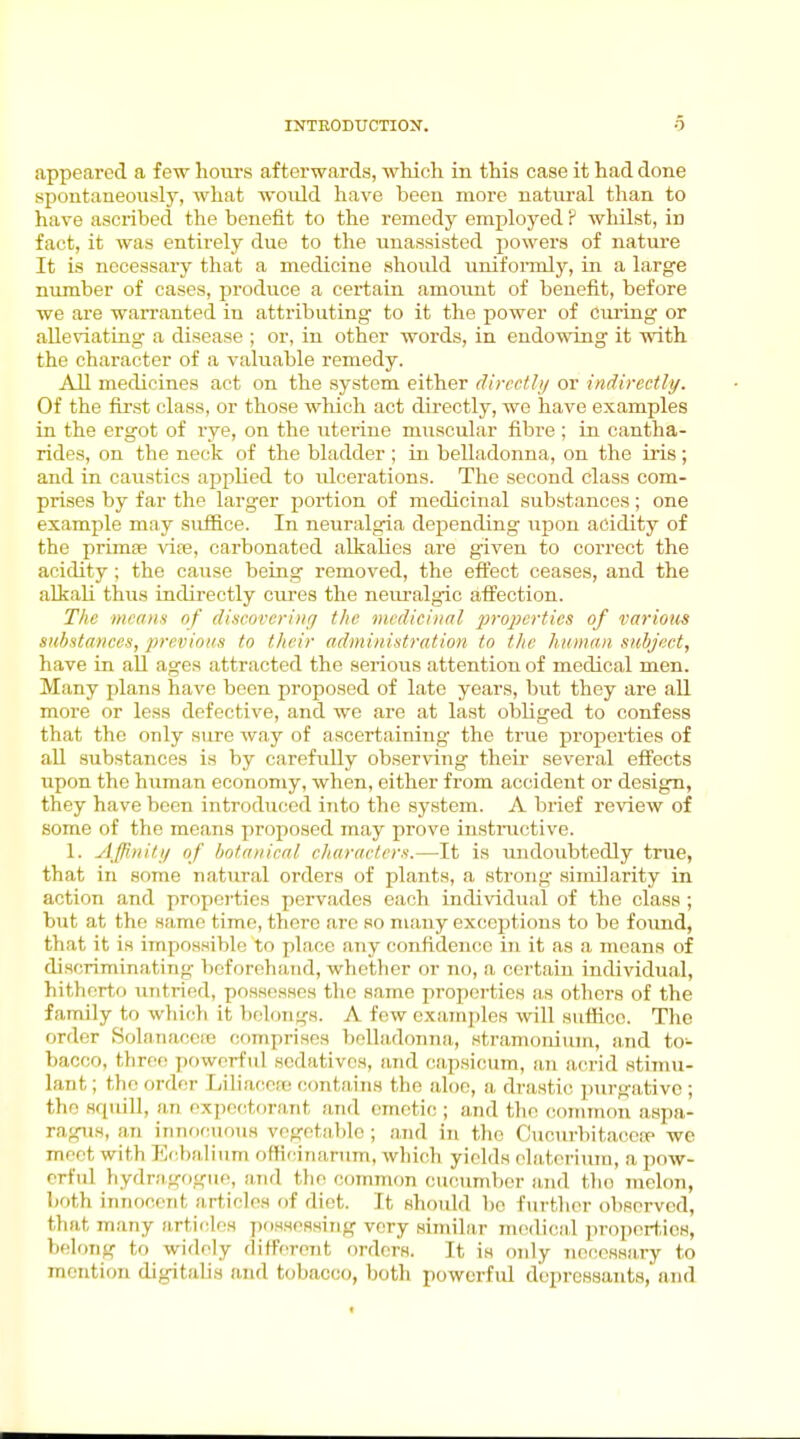 appeared a iew hours afterwards, which in this case it had done spontaneously, what would have been more natural than to have ascribed the benefit to the remedy employed P whilst, in fact, it was entirely due to the unassisted powers of nature It is necessary that a medicine should uniformly, in a large nimiber of cases, produce a certain amoimt of benefit, before we are warranted in attributing to it the power of ciu'ing or aUeviatiag a disease ; or, in other words, in endowing it with the character of a valuable remedy. All medicines act on the system either directly or indirectly. Of the first class, or those which act directly, we have examples in the ergot of rye, on the uterine muscular fibre ; in cantha- rides, on the neck of the bladder ; in belladonna, on the iris; and in caustics applied to ulcerations. The second class com- prises by far the larger x^ortion of medicinal substances; one example may suffice. In neuralgia depending upon acidity of the primiB vife, carbonated alkalies are given to correct the acidity; the cause being removed, the effect ceases, and the alkali thus indirectly cures the neuralgic afl^ection. Tlic mcnii-i of discovering the medicinal properties of various siihstanees, previous to their administration to the human subject, have in all ages attracted the serious attention of medical men. Many plans have been proposed of late years, but they are all more or less defective, and we are at last obliged to confess that the only sure way of ascertaining the true properties of all substances is by carefully obser\'ing then- several effects upon the human economy, when, either from accident or design, they have been introduced iiito the sj'stem. A brief review of some of the means proposed may prove instinctive. 1. Affinity of hotanieal characters.—It is undoubtedly true, that in some natural orders of plants, a strong similarity in action and propoi-ties pervades each individual of the class ; but at the same time, there are so many exceptions to be foimd, that it is impossible to place any confidence in it as a means of discriminating beforehand, whether or no, a certain individual, hitlierto untried, possesses tlie same propci'ties as others of the family to whicrh it btilongs. A few examples will suffice. The order Solauacoie comprises belladonna., stramonium, and to- bacco, three powerful sedatives, and cipsicum, an acrid stimu- lant ; the order Liliace!t; contains the aloe, a drastic purgative ; the squill, an expectorjmt and emetic ; and the common aspa- ragus, an innocuous vegetable ; and in the CucnrbitacciP we meet with Ec.txilium officiiiarum, which yields ehiteriura, a pow- erful bydriigogue, ii.nd the common cucumber and the melon, both innocent articles of diet. It should bo further observed, that many articdf^s possessing very similar nu^dical properties, belong to widely different orders. It is only nccessa,ry to mention digitalis and tobacco, both powerful depressants, and