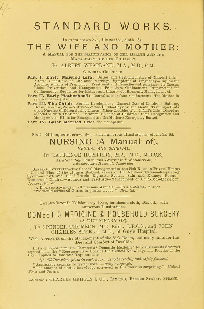 STANDARD WORKS. In extra crown 8vo, Illustrated, cloth, 5s. THE WIFE AND MOTHER: A Manual fou tue Maintenance of hee Health and the Management op her Childken. By albert WESTLAND, M.A., M.D., CM. ' General Contents. Part I. Early Married liife:—Duties and Responsibilities of Married Life- Altered Conditions of Life after Marriage—Symptoms of Pregnancy—Unpleasant Accompaniments of Pregnancy : Treatment and Remedies—Miscarriage : its Causes, Bisks, Prevention, and Management—Premature Confinement—Preparations for Confinement: Requisites for Mother and Infant—Confinement, Management of. Part II. Early Hotberhood:—Convalescence from Confinement—^The Mother in relation to the Infant. Part III. The Child:—Normal Development—General Care of Children: Bathing, Dress, Exercise, iSic.—Nutrition of the Child—Physical and Mental Training—Hints upon Nursiog Children during Illness—Minor Troubles of an Infant's Life—Disorders associated ■with Dentition—Common Maladies of Children: their Recognition and Management—Hints for Emergencies : the Mother's Emergency-Basket. Part lY. Later Married Life: the MenopausOi Sixth Edition, extra crown 8vo, with numerous Illustrations, cloth, 3a. 6d. NURSING (A Manual of), MEDICAL AND SURGICAL By LAURENCE HUMPHRY, M.A., M.D., M.R.C.S., Assistant Physician to, and Lecturer to Probationers at, ■ Addenbrooke's Hospital,' Cambridge. General Contents :—The General Management of the Sick-Boom in Private Houses General Plan of the Humiin Body—Diseases of the Nervous System—^Respiratory System—Heart and Blood-Vessels—Digestive System—Skin and Kidneys—Fevers— Diseases of Children—Wounds and Fractures-Management of Child-Bed—Sick-Eoom Cookery, &c. &c.  A Distinct Advance on all previous Manuals.—British Medical Journal.  We woiUd advise all Nurses to possess a copy.—Hospital. Twenty-Seventh Edition, royal 8vo, handsome cloth, 10s. 6d., -with numerous Illustrations. DOMESTIC MEDICINE & HOUSEHOLD SURGERY (A DICTIONARY OF). By spencer THOMSON, M.D. Edin., L.R.C.S., and JOHN CHARLES STEELE, M.D., of Guy's Hospital. With Appendix on the Management of the Sick-lloom, and many hints for the Diet and Comfort of Invalids. In its enlarged form. Dr. Thomson's  Domestic Medicine  fully sustains its deserved reputation as the  Representative Book of tbe Medical Knowledge and Practice of the D.iy, applied to Domestic Requirements. \* All Directions given in such a form as to be readily and safely followed. Admirably ADAPTED TO ITS pnnposE.—Daiiy 2'c/«ffrai)/i. _ „ , ,  The amount of useful knowledge conveyed in this work is surprising. —Medical Times and Qazetle. London: CHARLES GRIFFIN k CO., Limited, E.\etek Street, Strand.