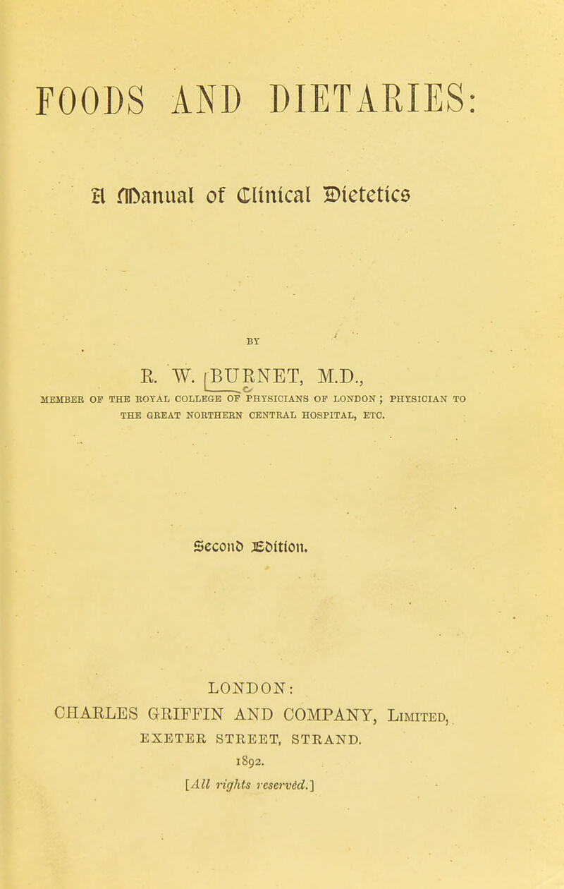 H fiDanual of Clinical ^Dietetics BY R. W. [BURNET, M.D, MEMBER OP THE EOTAL COLLEGE OF PHYSICIANS OP LONDON ; PHYSICIAN TO THE GREAT NORTHERN CENTRAL HOSPITAL, ETC. SeconD jE&ltlon. LONDON: CHARLES GRIFFIN AND COMPANY, Limited, EXETER STREET, STRAND. 1892. [All rights rescrv6d.'\