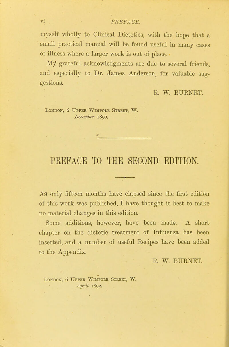 myself wholly to CKnical Dietetics, with the hope that a smftll practical manual will be found useful in many cases of illness where a larger work is out of place. My grateful acknowledgments are due to several friends, and especially to Dr. James Anderson, for valuable sug- gestions. R W. BUENET. London, 6 Upper Wimpolk Street, W. December 1890. PEEFACE TO THE SECOND EDITION. As only fifteen months have elapsed since the first edition of this work was published, I have thought it best to make no material changes in this edition. Some additions, however, have been made. A short chapter on the dietetic treatment of Influenza has been inserted, and a number of useful Eecipes have been added to the Appendix. E. W. BUENET. London, 6 Upper Wimpole Street, W. April 1892.