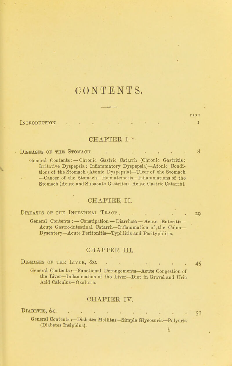 CONTENTS. Introduction CHAPTER I. Diseases of the Stomach General Contents : — Chronic Gastric Catarrh (Chronic Gastritis : Irritative Dyspepsia : Inflammatory Dyspepsia)—Atonic Condi- tions of the Stomach (Atonic Dyspepsia)—Ulcer of the Stomach —Cancer of the Stomach—Hrematemesis—Inflammations of the Stomach (Acute and Subacute Gastritis: Acute Gastric Catarrh). CHAPTER II. Diseases of the Intestinal Tract General Contents : — Constipation — Diarrhoea — Acute Enteritis— Acute Gastro-intestinal Catarrh—Inflammation of, the Colon— Dysentei-y—^Acute Peritonitis—Typhlitis and Perityphlitis. CHAPTER III. Diseases of the Liver, &o. ...... . General Contents :—Functional Derangements—Acute Congestion of the Liver—Inflammation of the Liver—Diet in Gravel and Uric Acid Calculus—Oxaluria. CHAPTER lY. Diabetes, &o General Contents :—Diabetes Mellitus—Simple Glycosuria—Polyuria (Diabetes Insipidus).