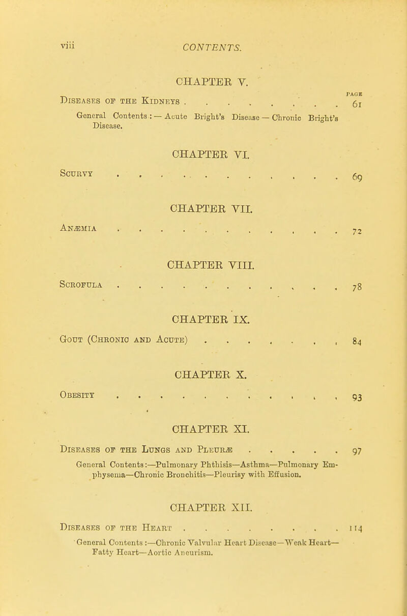 CHAPTER V. PAGB Diseases op the Kidneys ' . General Contents : —Acute Bright's Diseiise — Chronic Bright's Disease. CHAPTER VI. Scurvy CHAPTER VII. AN.EMIA 72 CHAPTER VIII. Scrofula 78 CHAPTER IX. Gout (Chronic and Acute) 84 CHAPTER X. Obesity > • 93 CHAPTER XI. Diseases of the Lungs and Pleura 97 General Contents:—Pulmonary Phthisis—Asthma—Pulmonary Em- physema—Chronic Bronchitis—Pleurisy with E&usion. CHAPTER XII. Diseases of the Heart ii^ ' General Contents :—Chronic Valvular Heart Disease—Weak Heart— Fattj' Heart—Aortic Aneurism.