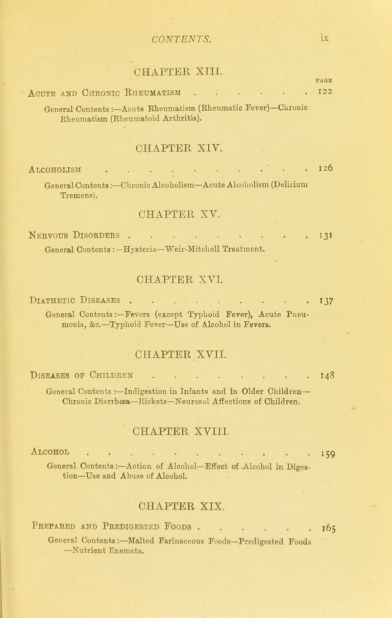 CHAPTER XTIl. PAGE Acute and Chronic Ehedmatism 122 General Contents :—Acute Rheumatism (Rheumatic Fever)—Chronic Rheumatism (RlieumatoiJ Arthritis). CHAPTER XIV. Alcoholissi ■ . .126 General Contents:—Chronic Alcoholism—Acute Alcoholism (Deliiium Tremens). CHAPTER XV. Nervous Disorders 131 General Contents :—Hysteria—Weir-Mitchell Treatment. CHAPTER XVI. Diathetic Diseases 137 General Contents:—Fevers (except Typhoid Fever), Acute Pneu- monia, &c.—Typhoid Fever—Use of Alcohol in Fevers. CHAPTER XVII. Diseases of Children 148 General Contents :—Indigestion in Infants and in Older Children— Chronic Diarrhoea—Rickets—Neurosal Affections of Children. CHAPTER XVIII. Alcohoii . . . . . . . '159 General Contents :—Action of Alcohol—Effect of -Alcohol in Diges- tion—Use and Abuse of Alcohol. CHAPTER XIX. Prepared and Predigestjcd Foods 165 General Contents:—Malted Farinaceous Foods—Predigested Foods —Nutrient Enemata.