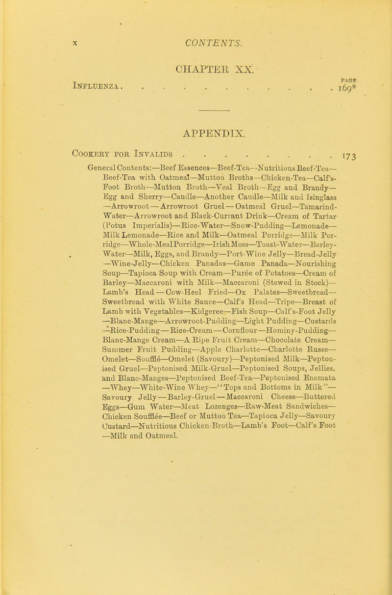 CHAPTER XX. Influenza APPENDIX. COOKEEY FOR INVALIDS General Contents:—Beef Essences—Beef-Tea—Nutritious Beef-Tea— Beef-Tea with Oatmeal—Mutton Broths—Chicken-Tea—Calf's- Foot Broth—Jlutton Broth—Veal Broth—Egg and Brandy— Egg and Sherry—Caudle—^Another Caudle—Milk and Isinglass —Arrowroot — Arrowroot Gruel—Oatmeal Gruel—Tamarind- Water—Arrowroot and Black-Currant Drink—Cream of Tartar (Potus Imperialis)—Rice-Water—Snow-Pudding—Lemonade— Milk Lemonade—Eice and Milk—Oatmeal Porridge—Milk Por- ridge—^Whole-MealPorridge—Irish Moss—Toast-Water—Barley- Water—Milk, Eggs, and Brandy—Port-Wine Jelly—Bread-Jelly —Wine-Jelly—Chicken Panadas—Game Panada—Nourishing Soup—Tapioca Soup with Cream—Puree of Potatoes—Cream of Barley—Maccaroni -with Milk—Maccaroni (Stewed in Stock)— Lamb's Head — Cow-Heel Fried—Ox Palates—Sweetbread— Sweetbread with White Sauce—Calf's Head—^Tripe—Breast of Lamb with Vegetables—^Kidgeree—Fish Soup—Calf s-Foot Jelly —^Blanc-Mange—^Arrowroot-Pudding—Light Pudding—Custards —Rice-Pudding—Rice-Cream—Cornilour—Hominy-Pudding— Blanc-Mange Cream—^A Ripe Fruit Cream—Chocolate Cream— Summer Fruit Pudding—Apple Charlotte—Charlotte Russe— Omelet—Souffle—Omelet (Savoury)—Peptonised Milk—Pepton- ised Gruel—Peptonised Milk-Gruel—Peptonised Soups, Jellies, and Blanc-Manges—Peptonised Beef-Tea—^Peptonised Enemata —Whey—White-Wine Whey—Tops and Bottoms in Milk— Savoury Jelly — Barley-Gruel — Maccaroni Cheese—Buttered Eggs—Gum Water—Jleat Lozenges—Raw-Meat Sandwiches— Chicken Souffl(5e—Beef or Mutton Tea—Tapioca Jelly—Savoury Custard—^Nutritious Chicken-Broth—Lamb's Foot—Calf's Foot —^Milk and Oatmeal.
