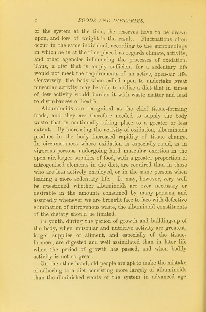 of the system at the time, the reserves have to be drawn upon, and loss of weight is the result. Fluctuations often occur in the same individual, according to the surroundings in which he is at the time placed as regards climate, activity, and other agencies influencing the processes of oxidation. Thus, a diet that is amply sufficient for a sedentary life would not meet the requirements of an active, open-air life. Conversely, the body when called upon to undertake great muscular activity may be able to utilise a diet that in times of less activity would burden it with waste matter and lead to disturbances of health. Albuminoids are recognised as the chief tissue-forming foods, and they are therefore needed to supply the body waste that is continually taking place to a greater or less extent. By increasing the activity of oxidation, albuminoids produce in the body increased rapidity of tissue change. In circumstances where oxidation is especially rapid, as in vigorous persons undergoing hard muscular exertion in the open air, larger supplies of food, with a greater proportion of nitrogenised elements in the diet, are required than in those who are less actively employed, or in the same persons when leading a more sedentary life. It may, however, very well be questioned whether albuminoids are ever necessary or desirable in the amounts consumed by many persons, and assuredly whenever we are brought face to face with defective elimination of nitrogenous waste, the albuminoid constituents of the dietary should be limited. In youth, during the period of growth and building-up of the body, when muscular and nutritive activity are greatest, larger supplies of aliment, and especially of the tissue- formers, are digested and well assimilated than in later life when the period of growth has passed, and when bodily activity is not so great. On the other hand, old people are apt to make the mistake (jf adhering to a diet consisting more largely of albuminoids than the diminished wants of the system in advanced age