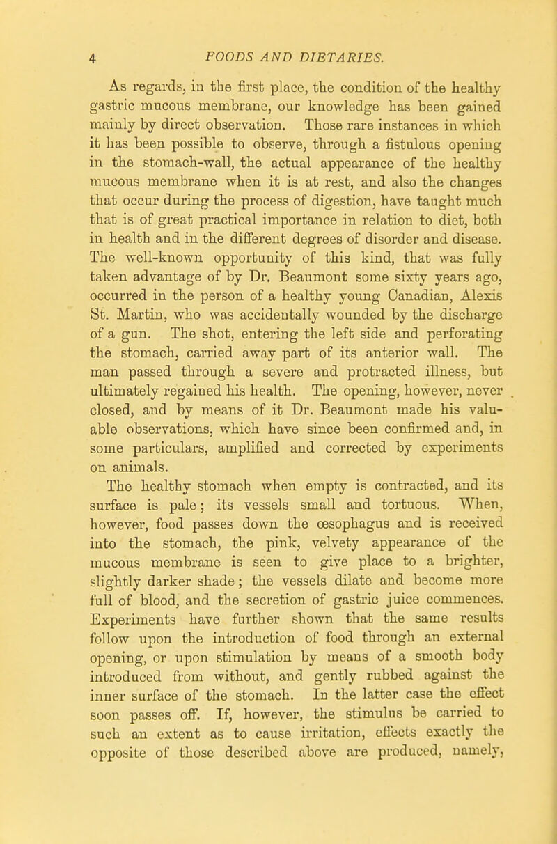 As regards, in the first place, the condition of the healthy gastric mucous membrane, our knowledge has been gained mainly by direct observation. Those rare instances in which it has been possible to observe, through a fistulous opening in the stomach-wall, the actual appearance of the healthy mucous membrane when it is at rest, and also the changes that occur during the process of digestion, have taught much that is of great practical importance in relation to diet, both in health and in the difi^rent degrees of disorder and disease. The well-known opportunity of this kind, that was fully taken advantage of by Dr. Beaumont some sixty years ago, occurred in the person of a healthy young Canadian, Alexis St. Martin, who was accidentally wounded by the discharge of a gun. The shot, entering the left side and perforating the stomach, carried away part of its anterior wall. The man passed through a severe and protracted illness, but ultimately regained his health. The opening, however, never closed, and by means of it Dr. Beaumont made his valu- able observations, which have since been confirmed and, in some pai'ticulars, amplified and corrected by experiments on animals. The healthy stomach when empty is contracted, and its surface is pale; its vessels small and tortuous. When, however, food passes down the oesophagus and is received into the stomach, the pink, velvety appearance of the mucous membrane is seen to give place to a brighter, slightly darker shade; the vessels dilate and become more full of blood, and the secretion of gastric juice commences. Experiments have fui'ther shown that the same results follow upon the introduction of food through an external opening, or upon stimulation by means of a smooth body introduced from without, and gently rubbed against the inner surface of the stomach. In the latter case the effect soon passes ofif. If, however, the stimulus be carried to such an extent as to cause irritation, eflects exactly the opposite of those described above are produced, namely,