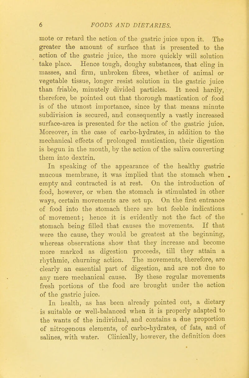 mote or retard the action of the gastric juice upon it. The greater the amount of surface that is presented to the action of the gastric juice, the more quickly will solution take place. Hence tough, doughy substances, that cling in masses, and firm, unbroken fibres, whether of animal or vegetable tissue, longer resist solution in the gastric juice than friable, minutely divided particles. It need hardly, therefore, be pointed out that thorough mastication of food is of the utmost importance, since by that means minute subdivision is secured, and consequently a vastly increased surface-area is presented for the action of the gastric juice. Moreover, in the case of carbo-hydrates, in addition to the mechanical effects of prolonged mastication, their digestion is begun in the mouth, by the action of the saliva converting them into dextrin. In speaking of the appearance of the healthy gastric mucous membrane, it was implied that the stomach when , empty and contracted is at rest. On the introduction of food, however, or when the stomach is stimulated in other ways, certain movements are set up. On the first entrance of food into the stomach there are but feeble indications of movement; hence it is evidently not the fact of the stomach being filled that causes the movements. If that were the cause, they would be greatest at the beginning, whereas observations show that they increase and become more marked as digestion proceeds, till they attain a rhythmic, churning action. The movements, therefore, are clearly an essential part of digestion, and are not due to any mere mechanical cause. By these regular movements fresh portions of the food are brought under the action of the gastric juice. In health, as has been already pointed out, a dietary is suitable or well-balanced when it is properly adapted to the wants of the individual, and contains a due proportion of nitrogenous elements, of carbo-hydrates, of fats, and of salines, with water. Clinically, however, the definition does