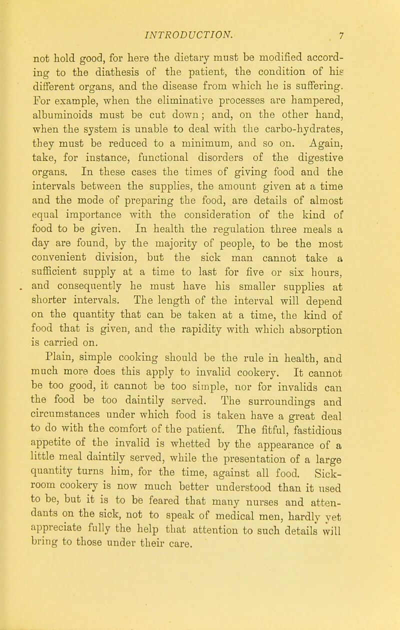 not hold good, for here the dietary must be modified accord- ing to the diathesis of the patient, the condition of his different organs, and the disease from which he is suffering. For example, when the eliminative processes are hampered, albuminoids must be cut down; and, on the other hand, when the system is unable to deal with the carbo-hydrates, they must be reduced to a minimum, and so on. Again, take, for instance, functional disorders of the digestive organs. In these cases the times of giving food and the intervals between the supplies, the amount given at a time and the mode of preparing the food, are details of almost equal importance with the consideration of the kind of food to be given. In health the regulation three meals a day are found, by the majority of people, to be the most convenient division, but the sick man cannot take a suflBcient supply at a time to last for five or six hours, . and consequently he must have his smaller supplies at shorter intervals. The length of the interval will depend on the quantity that can be taken at a time, the kind of food that is given, and the rapidity with which absorption is carried on. Plain, simple cooking should be the rule in health, and much more does this apply to invalid cookery. It cannot be too good, it cannot be too simple, laor for invalids can the food be too daintily served. The surroundings and circumstances under which food is taken have a great deal to do with the comfort of the patient. The fitful, fastidious appetite of the invalid is whetted by the appearance of a little meal daintily served, while the presentation of a large quantity turns him, for the time, against all food. Sick- room cookery is now much better understood than it used to be, but it is to be feared that many nurses and atten- dants on the sick, not to speak of medical men, hardly yet appreciate fully the help that attention to such details \vill bring to those under their care.