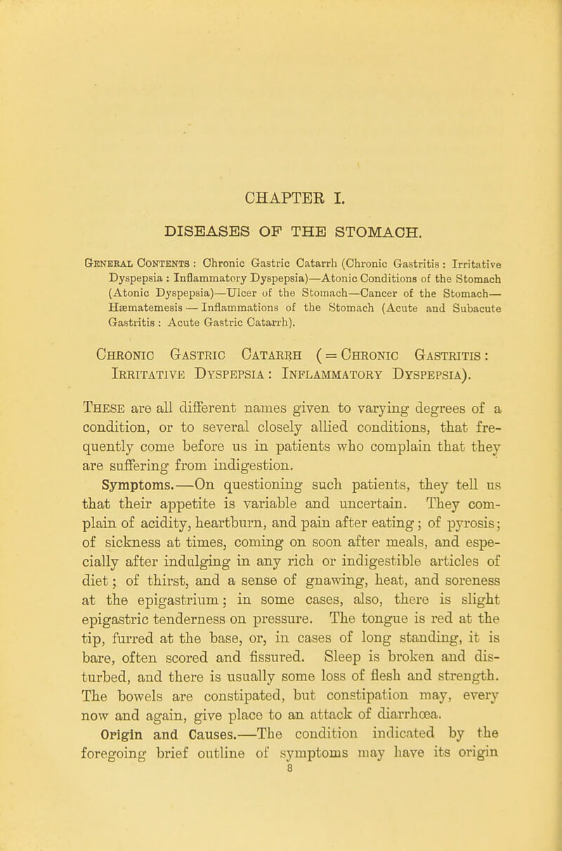 CHAPTEE I. DISEASES OP THE STOMACH. General Contents : Chronic Gastric Catarrh (Chronic Gastritis: Irritative Dyspepsia : Inflammatory Dyspepsia)—Atonic Conditions of the Stomach (Atonic Dyspepsia)—Ulcer of the Stomach—Cancer of the Stomach— Hsematemesis — Inflammations of the Stomach (Acute and Subacute Gastritis : Acute Gastric Catarrh). Cheootc Gastric Catarrh (= Chronic Gastritis : Irritative Dyspepsia : Inflammatory Dyspepsia). These are aU different names given to varying degrees of a condition, or to several closely allied conditions, that fre- quently come before us in patients who complain that they are suffering from indigestion. Symptoms.—On questioning such patients, they tell us that their appetite is variable and uncertain. They com- plain of acidity, heartburn, and pain after eating ; of pyrosis; of sickness at times, coming on soon after meals, and espe- cially after indulging in any rich or indigestible articles of diet; of thirst, and a sense of gnawing, heat, and soreness at the epigastrium; in some cases, also, there is slight epigastric tenderness on pressure. The tongue is red at the tip, furred at the base, or, in cases of long standing, it is bare, often scored and fissured. Sleep is bi-oken and dis- turbed, and there is usually some loss of flesh and strength. The bowels are constipated, but constipation may, every now and again, give place to an attack of diarrhoea. Origin and Causes.—The condition indicated by the foregoing brief outline of symptoms may have its origin