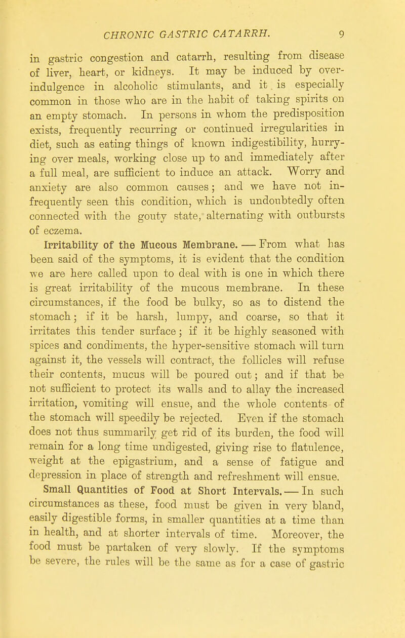 in gastric congestion and catarrh, resulting from disease of liver, heart, or kidneys. It may be induced by over- indulgence in alcoholic stimulants, and it. is especially common in those who are in the habit of taking spirits on an empty stomach. In persons in whom the predisposition exists, frequently recurring or continued irregularities in diet, such as eating things of known indigestibility, hurry- ing over meals, working close up to and immediately after a full meal, are sufficient to induce an attack. Worry and anxiety are also common causes; and we have not in- frequently seen this condition, which is undoubtedly often connected with the gouty state, alternating with outbursts of eczema. Irritability of the Mucous Membrane. — From what has been said of the symptoms, it is evident that the condition we are here called upon to deal with is one in which there is great irritability of the mucous membrane. In these circumstances, if the food be bulky, so as to distend the stomach; if it be harsh, lumpy, and coarse, so that it irritates this tender surface; if it be highly seasoned with spices and condiments, the hyper-sensitive stomach will turn against it, the vessels will contract, the follicles will refuse their contents, mucus will be poured out; and if that be not sufficient to protect its walls and to allay the increased irritation, vomiting will ensue, and the whole contents of the stomach will speedily be rejected. Even if the stomach does not thus summarily get rid of its burden, the food will remain for a long time undigested, giving rise to flatulence, weight at the epigastrium, and a sense of fatigue and depression in place of strength and refreshment will ensue. Small Quantities of Food at Short Intervals. — In such circumstances as these, food must be given in very bland, easily digestible forms, in smaller quantities at a time than in health, and at shorter intervals of time. Moreover, the food must be partaken of very slowly. If the symptoms be severe, the rules will be the same as for a case of gastric