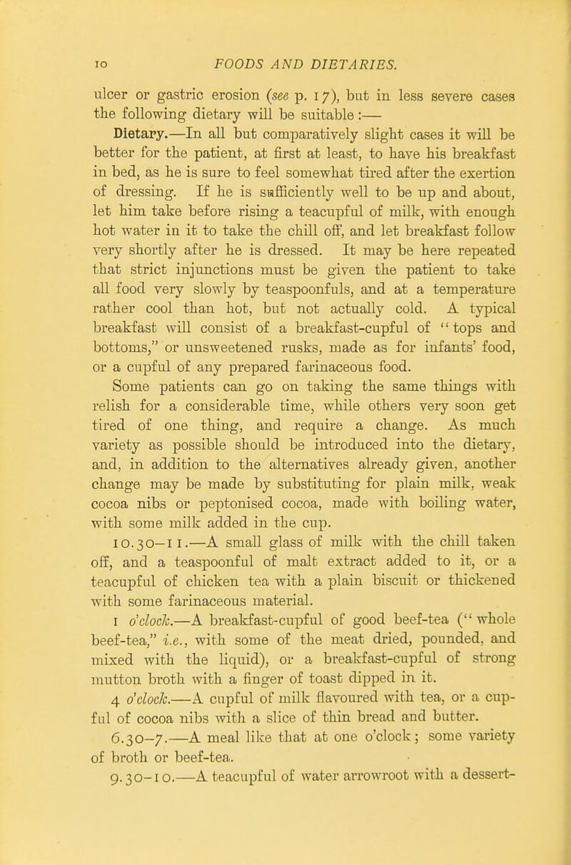 ulcer or gastric erosion (see p. 17), but in less severe cases the following dietary will be suitable:— Dietary.—In all but comparatively slight cases it will be better for the patient, at first at least, to have his breakfast in bed, as he is sure to feel somewhat tired after the exertion of dressing. If he is safficiently well to be up and about, let him take before rising a teacupful of milk, with enough hot water in it to take the chili off, and let breakfast follow very shortly after he is dressed. It may be here repeated that strict injunctions must be given the patient to take all food very slowly by teaspoonfuls, and at a temperature rather cool than hot, but not actually cold. A typical breakfast wiU consist of a breakfast-cupful of tops and bottoms, or unsweetened rusks, made as for infants' food, or a cupful of any prepared farinaceous food. Some patients can go on taking the same things with relish for a considerable time, while others very soon get tired of one thing, and require a change. As much variety as possible should be introduced into the dietary, and, in addition to the alternatives already given, another change may be made by substituting for plain milk, weak cocoa nibs or peptonised cocoa, made with boiKng water, with some milk added in the cup. 10.30—II.—A small glass of milk with the chill taken off, and a teaspoonful of malt extract added to it, or a teacupful of chicken tea with a plain biscuit or thickened with some farinaceous material. I o'clock.—A breakfast-cupful of good beef-tea (whole beef-tea, i.e., with some of the meat dried, pounded, and mixed with the liquid), or a breakfast-cupful of strong mutton broth with a finger of toast dipped in it. 4 o'clock.—A cupful of milk flavoured with tea, or a cup- ful of cocoa nibs with a slice of thin bread and butter. (5.30-7.—A meal like that at one o'clock; some variety of broth or beef-tea. 9.30-10.—A teacupful of water arrowroot with a dessert-