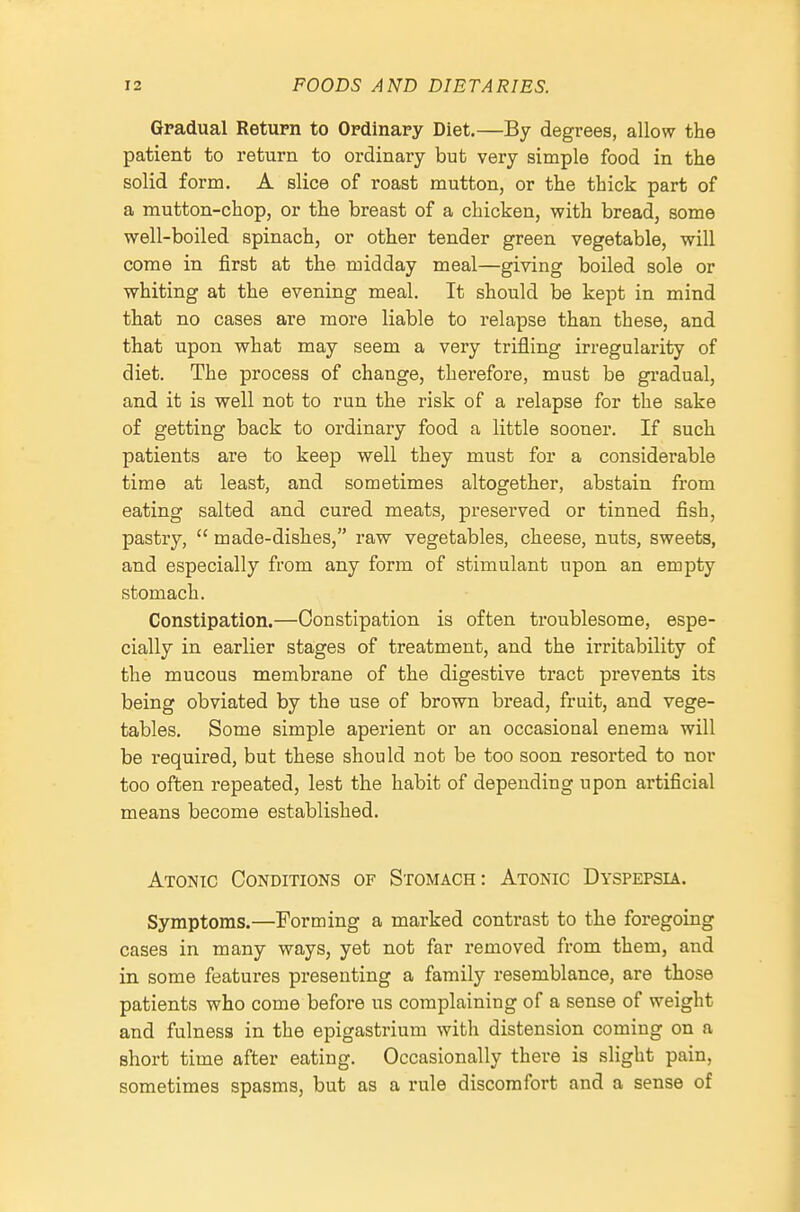 Gradual Return to Ordinary Diet.—By degrees, allow the patient to return to ordinary but very simple food in the solid form. A slice of roast mutton, or the thick part of a mutton-chop, or the breast of a chicken, with bread, some well-boiled spinach, or other tender green vegetable, will come in first at the midday meal—giving boiled sole or whiting at the evening meal. It should be kept in mind that no cases are more liable to relapse than these, and that upon what may seem a very trifling irregularity of diet. The process of change, therefore, must be gradual, and it is well not to run the risk of a relapse for the sake of getting back to ordinary food a little sooner. If such patients are to keep well they must for a considerable time at least, and sometimes altogether, abstain from eating salted and cured meats, preserved or tinned fish, pastry,  made-dishes, raw vegetables, cheese, nuts, sweets, and especially from any form of stimulant upon an empty stomach. Constipation.—Constipation is often troublesome, espe- cially in earlier stages of treatment, and the irritability of the mucous membrane of the digestive tract prevents its being obviated by the use of brown bread, fruit, and vege- tables. Some simple aperient or an occasional enema will be required, but these should not be too soon resorted to nor too often repeated, lest the habit of depending upon artificial means become established. Atonic Conditions of Stomach: Atonic Dyspepsia. Symptoms.—Forming a marked contrast to the foregoing cases in many ways, yet not far removed from them, and in some features presenting a family resemblance, are those patients who come before us complaining of a sense of weight and fulness in the epigastrium with distension coming on a short time after eating. Occasionally there is slight pain, sometimes spasms, but as a rule discomfort and a sense of