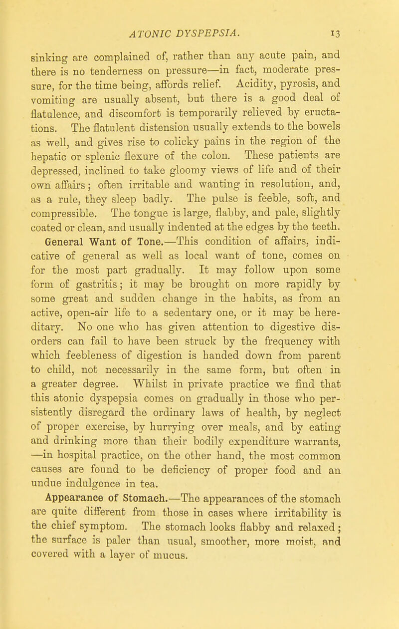 sinking are complained of, rather than any acute pain, and there is no tenderness on pressure—in fact, moderate pres- sure, for the time being, affords relief. Acidity, pyrosis, and vomiting are usually absent, but there is a good deal of flatulence, and discomfort is temporarily relieved by eructa- tions. The flatulent distension usually extends to the bowels as well, and gives rise to colicky pains in the region of the hepatic or splenic flexure of the colon. These patients are depressed, inclined to take gloomy views of life and of their own affairs; often irritable and wanting in resolution, and, as a rule, they sleep badly. The pulse is feeble, soft, and compressible. The tongue is large, flabby, and pale, slightly coated or clean, and usually indented at the edges by the teeth. General Want of Tone.—This condition of affairs, indi- cative of general as well as local want of tone, comes on for the most part gradually. It may follow upon some form of gastritis; it may be brought on more rapidly by some great and sudden change in the habits, as from an active, open-air life to a sedentary one, or it may be here- ditary. No one who has given attention to digestive dis- orders can fail to have been struck by the frequency with which feebleness of digestion is handed down from parent to child, not necessarily in the same form, but often in a greater degree. Whilst in private practice we find that this atonic dyspepsia comes on gradually in those who per- sistently disregard the ordinary laws of health, by neglect of proper exercise, by hurrying over meals, and by eating and drinking more than their bodily expenditure warrants, —in hospital practice, on the other hand, the most common causes are found to be deficiency of proper food and an undue indulgence in tea. Appearance of Stomach.—The appearances of the stomach are quite different from those in cases where irritability is the chief symptom. The stomach looks flabby and relaxed; the surface is paler than usual, smoother, more moist, and covered with a layer of mucus.