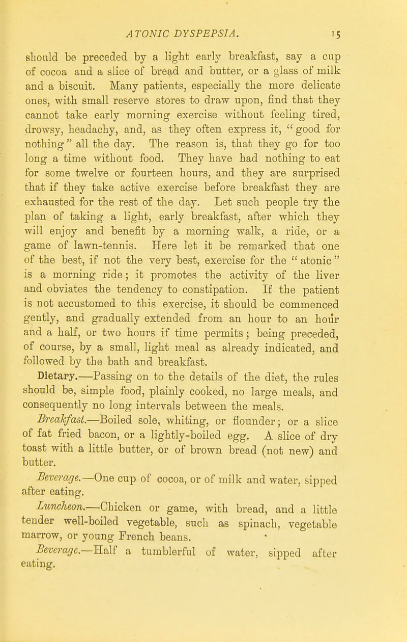 slionld be preceded by a ligbt early breakfast, say a cup of cocoa and a slice of bread and butter, or a glass of milk and a biscuit. Many patients, especially tbe more delicate ones, with small reserve stores to draw upon, find that tbey cannot take early morning exercise without feeling tired, drowsy, headachy, and, as they often express it,  good for nothing  all the day. The reason is, that they go for too long a time without food. They have had nothing to eat for some twelve or fourteen hours, and they are surprised that if they take active exercise before breakfast they are exhausted for the rest of the day. Let such people try the plan of taking a light, early breakfast, after which they will enjoy and benefit by a morning walk, a ride, or a game of lawn-tennis. Here let it be remarked that one of the best, if not the very best, exercise for the  atonic  is a morning ride; it promotes the activity of the liver and obviates the tendency to constipation. If the patient is not accustomed to this exercise, it should be commenced gently, and gradually extended from an hour to an hour and a haK, or two hours if time permits; being preceded, of course, by a small, light meal as already indicated, and followed by the bath and breakfast. Dietary.—Passing on to the details of the diet, the rules should be, simple food, plainly cooked, no large meals, and consequently no long intervals between the meals. Breahfast.—Boiled sole, whiting, or flounder; or a slice of fat fried bacon, or a lightly-boiled egg. A slice of dry toast with a little butter, or of brown bread (not new) and butter. Beverage.—One cup of cocoa, or of milk and water, sipped after eating. Luncheon.—Chicken or game, with bread, and a little tender well-boiled vegetable, such as spinach, vegetable marrow, or young French beans. Beverage—RqX^ a tumblerful of water, sipped after eating.