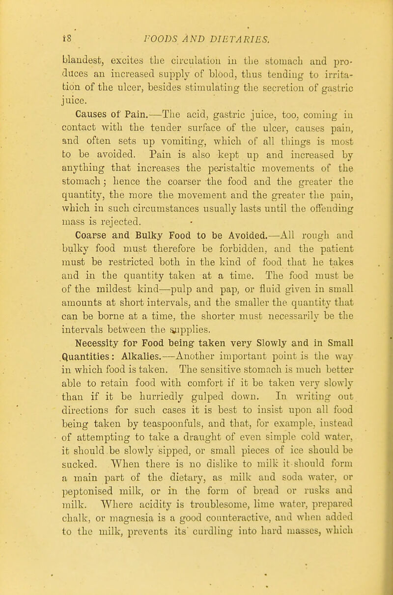blaudestj excites the circulatiuu in the stomach and pro- duces an increased supply of blood, thus tending to irrita- tion of the ulcer, besides stimulating the seci'etion of gastric juice. Causes of Pain.—The acid, gastric juice, too, coming in contact with the tender surface of the ulcer, causes pain, and often sets up vomiting, which of all things is most bo be avoided. Pain is also kept up and increased by anything that increases the pei'istaltic movements of the stomach; hence the coarser the food and the greater the quantity, the more the movement and the greater the pain, which in such circumstances usually lasts until the offending mass is rejected. Coarse and Bulky Food to be Avoided.—All rough and bulky food must therefore be forbidden, and the patient must be restricted both in the kind of food that he takes and in the quantity taken at a time. The food must be of the mildest kind-—pulp and pap, or fluid given in small amounts at short intervals, and the smaller the quantity tliat can be borne at a time, the shorter must necessarily be the intervals between the Siupplies. Necessity for Food being- taken very Slowly and in Small .Quantities: Alkalies.—Another important point is the way in which food is taken. The sensitive stomach is much better able to retain food with comfort if it be taken very slowly than if it be hurriedly gulped down. In writing out directions for such cases it is best to insist upon all food being taken by teaspoonfuls, and that, for example, instead of attempting to take a draught of even simple cold water, it should be slowly sipped, or small pieces of ice should be sucked. When there is no dislike to milk it should form a main part of the dietary, as milk aud soda water, or peptonised milk, or in the form of bread or rusks and milk. Where acidity is troublesome, lime water, prepared chalk, or magnesia is a good counteractive, and when added to the milk, prevents its' curdling into hard masses, which