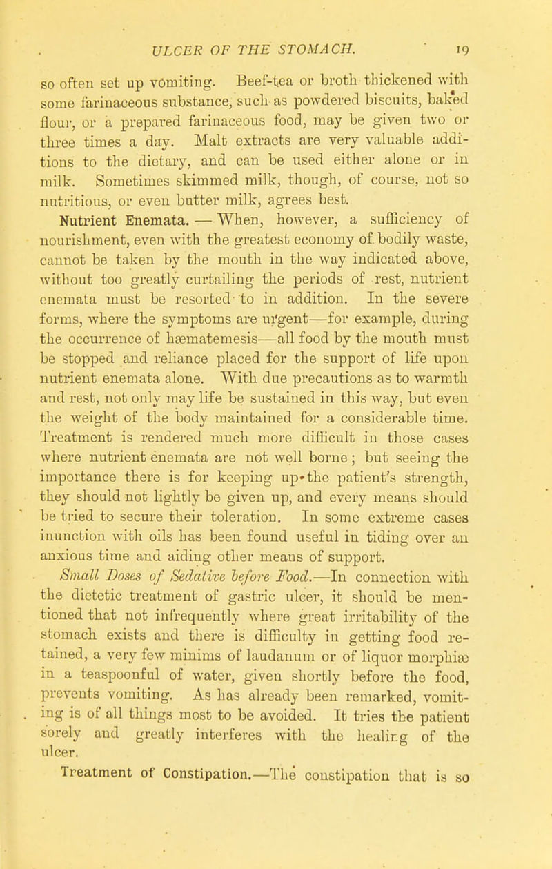 so often set up vomiting. Beef-tea or broth thickened with some farinaceous substance, such as powdered biscuits, bak'ed flour, or a prepared farinaceous food, may be given two or three times a day. Malt extracts are very valuable addi- tions to the dietary, and can be used either alone or in milk. Sometimes skimmed milk, though, of course, not so nutritious, or even butter milk, agrees best. Nutrient Enemata. — When, however, a suflaciency of nourishment, even with the greatest economy of bodily waste, cannot be taken by the mouth in the way indicated above, without too greatly curtailing the periods of rest, nutrient enemata must be resorted-to in addition. In the severe forms, where the symptoms are ui'gent—for example, during the occurrence of haematemesis—all food by the mouth must be stopped and reliance placed for the support of life upon nutrient enemata alone. With due precautions as to warmth and rest, not only may life be sustained in this way, but even the weight of the body maintained for a considerable time. Treatment is rendered much more difficult in those cases where nutrient enemata are not well borne; but seeing the importance there is for keeping up* the patient's strength, they should not lightly be given up, and every means should be tried to secure their toleration. In some extreme cases inunction with oils has been found useful in tiding over an anxious time and aiding other means of support. Small Bases of Sedative hefore Food.—In connection with the dietetic treatment of gastric ulcer, it should be men- tioned that not infrequently where great irritability of the stomach exists and there is difficulty in getting food re- tained, a very few minims of laudanum or of liquor morphicO in a teaspoonful of water, given shortly before the food, prevents vomiting. As has already been remarked, vomit- ing is of all things most to be avoided. It tries the patient sorely and greatly interferes with the healirg of the ulcer. Treatment of Constipation.—The constipation that is so