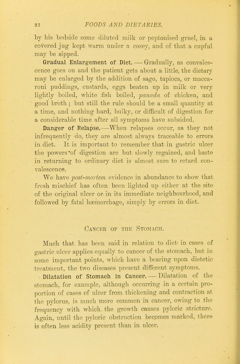 by his bpdside some diluted milk or peptonised gruel, in a covered jug kept wurm under a cosey, and of that a cupful may be sipped. Gradual Enlargement of Diet. — Gradually, as convales- cence goes on and the patient gets about a little, the dietary may be enlarged by the addition of sago, tapioca, or macca- roni puddings, custards, eggs beaten up in milk or very lightly boiled, white fish boiled, panada of chicken, and good broth; but still the rule should be a small quantity at a time, and nothing hard, bulky, or difficult of digestion for a considerable time after all symptoms have subsided. Danger of Relapse.—When relapses occur, as they not infrequently do, they are almost always traceable to errors in diet. It is important to remember that in gastric ulcer the powers *of digestion are but- slowly regained, and haste in returning to ordinary diet is almost sure to retard con- valescence. We have post-mortem evidence in abundance to show that fresh mischief has often been lighted up either at the site of the original nicer or- in its immediate neighbourhood, and followed by fatal haemorrhage, simply by errors in diet. Cancer of the Stomach. Much that has been said in relation to diet- in cases of gastric nicer applies equally to cancer of the stomach, but in some important points, which have a bearing upon dietetic treatment, the two diseases present different symptoms. . Dilatation of Stomach in Cancer. — Dilatation of the stomach, for example, although occurring in a certain pro- portion of cases of ulcer from thickening and contraction at the pylorus, is much more common in cancer, owing to the frequency with which, the growth causes pyloric stricture. Again, until the pyloric obstruction becomes marked, tliore is often less acidity present than in ulcer.