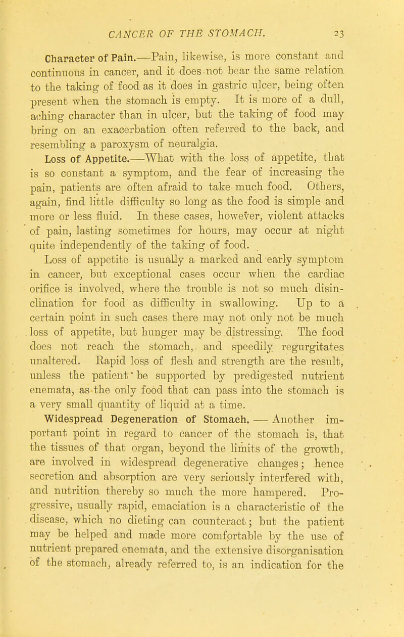 Character of Pain.—Pain, likewise, is more constant and continuous in cancer, and it does not bear tlie same relation to the taking of food as it does in gastric ulcer, being often present wken tke stomacli is empty. It is more of a dull, aching character than in ulcer, but the taking of food may- bring on an exacerbation often referred to the back, and resembling a paroxysm of neuralgia. Loss of Appetite.—What with the loss of appetite, that is so constant a symptom, and the fear of increasing the pain, patients are often afraid to take much food. Others, again, find little difficulty so long as the food is simple and more or less fluid. In these cases, however, violent attacks of pain, lasting sometimes for hours, may occur at night quite independently of the taking of food. Loss of appetite is usuaUy a marked and early symptom in cancer, but exceptional cases occur when the cardiac orifice is involved, where the trouble is not so much disin- clination for food as difficulty in swallowing. Up to a certain point in such cases there may not only not be much loss of appetite, but hunger may be distressing. The food does not reach the stomach,, and speedily regurgitates unaltered. Eapid loss of flesh and strength are the result, unless the patient' be supported by predigested nutrient enemata, as the only food that can pass into the stomach is a very small quantity of liquid at a time. Widespread Degeneration of Stomach. — Another im- portant point in regard to cancer of the stomach is, that the tissues of that organ, beyond the limits of the growth, are involved in widespread degenerative changes; hence secretion and absorption are very seriously interfered with, and nutrition thereby so much the more hampered. Pro- gressive, usually rapid, emaciation is a characteristic of the disease, which no dieting can counteract; but the patient may be helped and made more comfortable by the use of nutrient prepared enemata, and the extensive disorganisation of the stomach, already referred to, is an indication for the