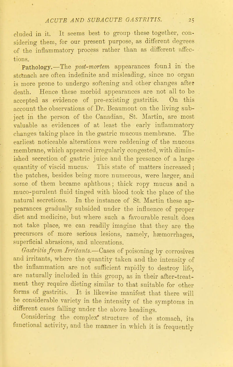 eluded in it. It seems best to gi-onp these togetlier, con- sidering them, for our present purpose, as different degrees of the inflammatory process rather than as different affec- tions. Pathology.—The post-mortem appearances founi in the stotnach are often indefinite and misleading, since no organ is more prone to undergo softening and other changes after death. Hence these morbid appearances are not all to be accepted as evidence of pre-existing gastritis. On this account the observations of Dr. Beaumont on the living sub- ject in the person of the Canadian, St. Martin, are most valuable as evidences of at least the early inflammatory changes taking place in the gastric mucous membrane. The earliest noticeable alterations were reddening of the raucous membrane, which appeared irregularly congested, with dimin- ished secretion of gastric juice and the presence of a large quantity of viscid mucus.- This state of matters increased; the patches, besides being more numerous, were larger, and some of them became aphthous; thick ropy mucus and a muco-purulent fluid tinged with blood took the place of the natural secretions. In the instance of St. Martin these ap- pearances gradually subsided under the influence of proper diet and medicine, but where such a favourable result does not take place, we can readily imagine that they are the precursors of more serious lesions, namely, haemorrhages, superficial abrasions, and ulcerations. Gastritis from Irritants.—Cases of poisoning by corrosives and irritants, where the quantity taken and the intensity of the inflammation are not sufficient rapidly to destroy life-, are naturally included in this group, as in their after-treat- ment they require dieting similar to that suitable for other forms of gastritis. It is likewise manifest that there will be considerable variety in the intensity of the symptoms in different cases falling under the above headings. Considering the complex' structure of the stomach, its functional activity, and the manner in which it is frequently