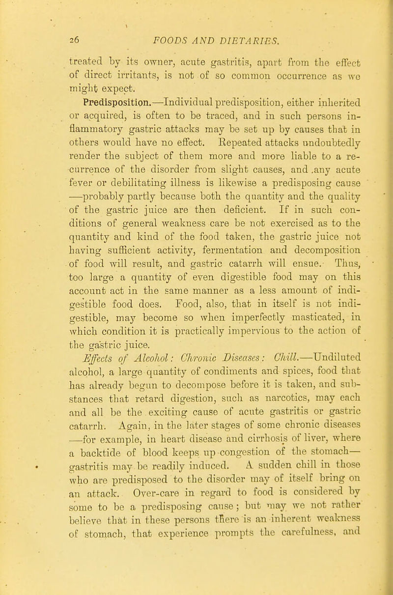 treated by its owner, acute gastritis, apart from tlie effect of direct irritants, is not of so common occurrence as \vc might expect. Predisposition.—Individual predisposition, either inherited or acquired, is often to be traced, and in such persons in- flammatory gastric attacks may be set up by causes that in others would have no effect. Repeated attacks undoubtedly render the subject of them more and more liable to a re- currence of the disorder from slight causes, and .any acute fever or debilitating illness is likewise a predisposing cau.se —probably partly because both the quantity and the quality of the gastric juice are then deficient. If in such con- ditions of general weakness care be not exercised as to the quantity and kind of the food taken, the gastric juice not having sufficient activity, fermentation and decomposition of food will result, and gastric catarrh will ensue. Thus, too large a quantity of even digestible food may on this account act in the same manner as a less amount of indi- gestible food does. Food, also, that in itself is not indi- gestible, may become so when imperfectly masticated, in which condition it is practically impervious to the action of the gastric juice. Uffeds of Alcohol: Chronic Diseases: Chill.—Undiluted alcohol, a large quantity of condiments and spices, food that has already begun to decompose before it is taken, and sub- stances that retard digestion, such as narcotics, may each and all be the exciting cause of acute gastritis or gastric catarrh. Again, in the later stages of some chronic diseases —for example, in heart disease and cirrhosis of liver, where a backtide of blood keeps up congestion of the stomach- gastritis may be readily induced. A. sudden chill in those who are predisposed to the disorder may of itself bring on an attack. Over-care in regard to food is considered by some to be a predisposing cause; but may we not rather believe that in these persons tBere is an inherent weakne.ss of stomach, that experience prompts the carefulness, and