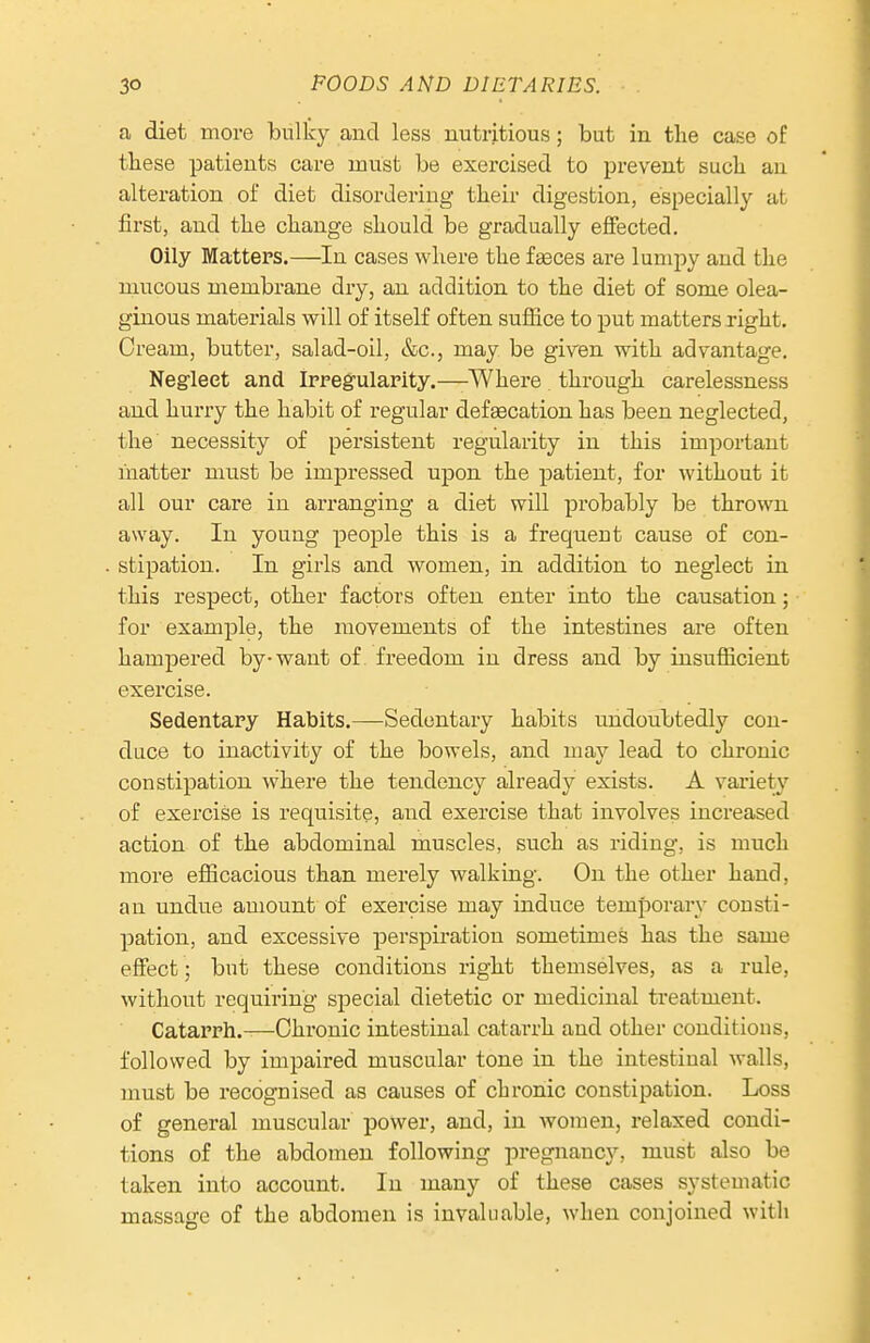 a diet more bulky and less nutritious; but in the case of these patients care must be exercised to prevent such an alteration of diet disordering their digestion, especially at first, and the change should be gradually effected. Oily Matters.—In cases where the fgeces are lumpy and the mucous membrane dry, an addition to the diet of some olea- ginous materials will of itself often suffice to put matters xight. Cream, butter, salad-oil, &c., may be given with advantage. Neglect and Irregularity.—Where through carelessness and hurry the habit of regular defsecation has been neglected, the necessity of persistent regularity in this important liiatter must be impressed upon the patient, for without it all our care in arranging a diet will probably be thrown away. In young people this is a frequeut cause of con- stipation. In girls and women, in addition to neglect in this respect, other factors often enter into the causation; for example, the movements of the intestines are often hampered by-want of freedom in dress and by insuflacient exercise. Sedentary Habits.—Sedentary habits undoubtedly con- duce to inactivity of the bowels, and may lead to chronic constipation where the tendency already exists. A vai-iety of exercise is requisite, and exercise that involves increased action of the abdominal muscles, such as riding, is much more efiicacious than merely walking. On the other hand, an undue amount of exercise may induce temporary consti- pation, and excessive perspiration sometimes has the same effect ; but these conditions right themselves, as a rule, without requiring special dietetic or medicinal treatment. Catarrh.—Chronic intestinal catarrh and other conditions, followed by impaired muscular tone in the intestinal walls, must be recognised as causes of chronic constipation. Loss of general muscular povver, and, in women, relaxed condi- tions of the abdomen following pregnancy, must also be taken into account. In many of these cases systematic massage of the abdomen is invaluable, when conjoined with