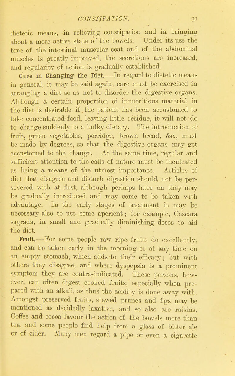 dietetic means, in relieving constipation and in bringing about a more active state of the bovrels. Under its use tlie tone of the intestinal muscular coat and of the abdominal muscles is greatly improved, the secretions are increased, and regularity of action is gradually established. Care in Changing the Diet.—In regard to dietetic means in general, it may be said again, care must be exercised in arranging a diet so as not to disorder the digestive organs. Although a certain proportion of innutritious material in the diet is desirable if. the patient has been accustomed to take concentrated food, leaving little residue, it Avill not do to change suddenly to a bulky dietary. The introduction of fruit, green vegetables, porridge, brown bread, &c., must be made by degrees, so that the digestive organs may get accustomed to the change. At the same time, regular and sufficient attention to the calls of nature must be inculcated as being a means of the utmost importance. Articles of diet that disagree and disturb digestion should, not be per- severed with at first, although perhaps later on they may be gTadually introduced and may come to be taken with advantage. In the early stages of treatment it may be necessary also to use some aperient; for example, Oascara sagrada, in small and gradually diminishing doses to aid the diet. Fruit.—For some people raw ripe fruits do excellently, and can be taken early in the morning or at auy time on an empty stomach, which adds -to their effica?y; but with others they disagree, and where dyspepsia is a prominent symptom they are contra-indicated. These persons, how- ever, can often digest cooked fruits, especially when pre- pared with an alkali, as thus the acidity is done away with. Amongst preserved fruits, stewed prunes and figs may be mentioned as decidedly laxative, and so also are raisins. Coffee and cocoa favour the action of the bowels more than tea, and some people find help from a glass of bitter ale or of cider. Many men regard a pipe or even a cigarette