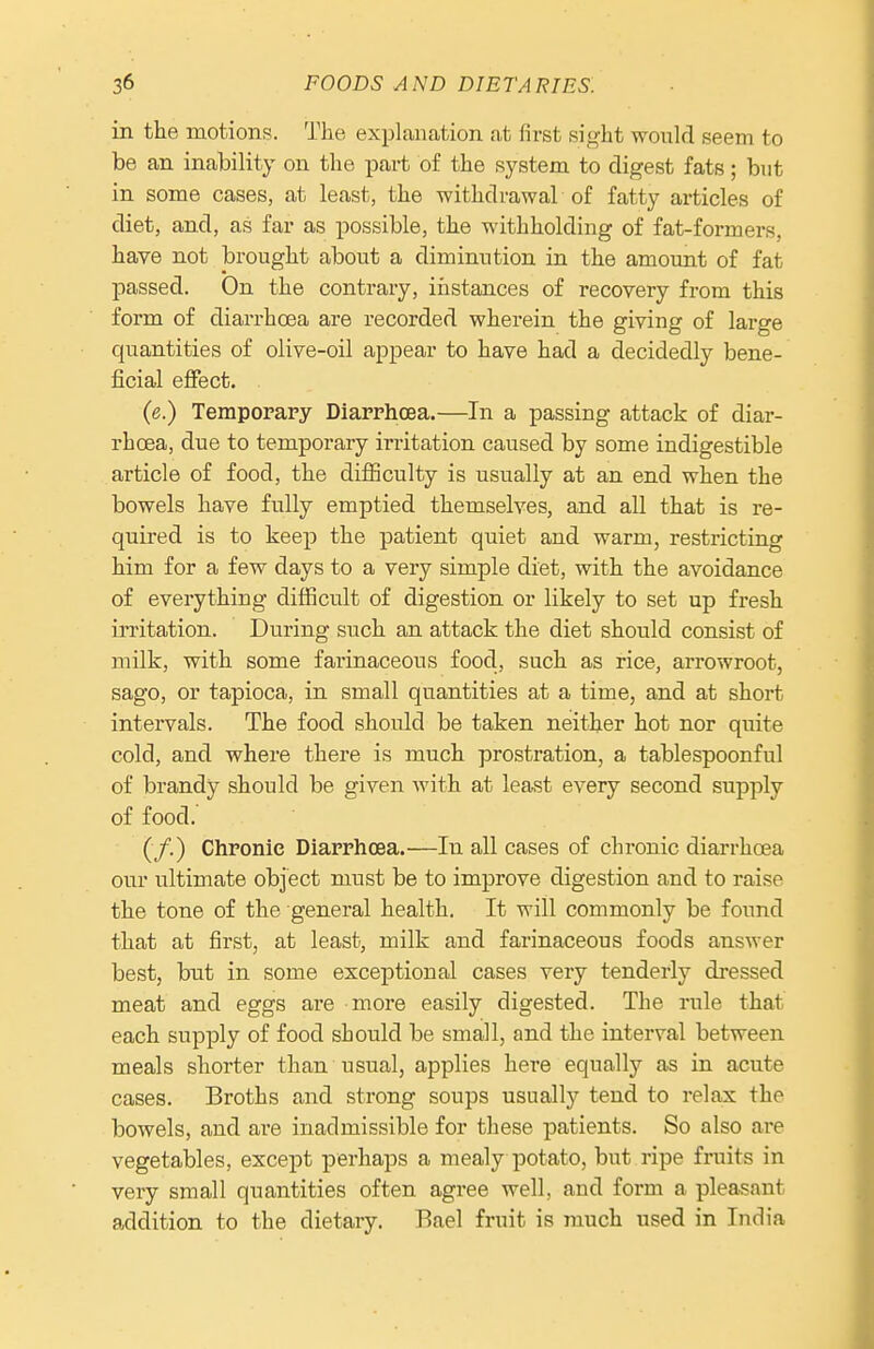 in the motions. The explanation at first sight would seem to be an inability on the part of the system to digest fats; but in some cases, at least, the withdrawal of fatty articles of diet, and, as far as possible, the withholding of fat-formers, have not brought about a diminution in the amount of fat passed. On the contrary, instances of recovery from this form of diarrhoea are recorded wherein the giving of large quantities of olive-oil appear to have had a decidedly bene- ficial effect. (e.) Temporary Diarrhoea.—In a passing attack of diar- rhoea, due to temporary irritation caused by some indigestible article of food, the diflSculty is usually at an end when the bowels have fully emptied themselves, and all that is re- quired is to keep the patient quiet and warm, restricting him for a few days to a very simple diet, with the avoidance of everything difficult of digestion or likely to set up fresh irritation. During such an attack the diet should consist of milk, with some farinaceous food, such as rice, arrowroot, sago, or tapioca, in small quantities at a time, and at short intervals. The food should be taken neither hot nor quite cold, and where there is much prostration, a tablespoonful of brandy should be given with at leafst every second supply of food. (/.) Chronic Diarrhoea.—In all cases of chronic diarrhoea our ultimate object must be to improve digestion and to raise the tone of the general health. It will commonly be found that at first, at least, milk and farinaceous foods answer best, but in some exceptional cases very tenderly dressed meat and eggs are more easily digested. The rule that each supply of food should be small, and the interval between meals shorter than usual, applies here equally as in acute cases. Broths and strong soups usually tend to relax the bowels, and are inadmissible for these patients. So also are vegetables, except perhaps a mealy potato, but ripe fruits in very small quantities often agree well, and form a pleasant addition to the dietary. Rael fruit is much used in India