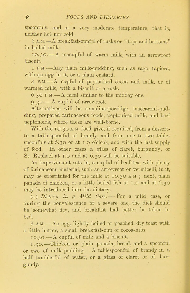 spoonfuls, and at a very moderate temperature, that is, neither hot nor cold. 8 A.M.—A breakfast-cupfnl of rusks or tops and bottoms in boiled milk. 10.30.—A teacupful of warm milk, with an arrowroot biscuit. I r.M.—Any plain milk-pudding, such as sago, tapioca, with an egg in it, or a plain custard. 4 P.M.—A cupful of peptonised cocoa and milk, or of warmed milk, with a biscuit or a rusk. 6.30 P.M.—A meal similar to the midday one, 9.30.—A cupful of arrowroot. Alternatives will be semolina-porridge, maccaroni-pud- ding, prepared farinaceous foods, peptonised milk, and beef peptonoidsj where these are well-borne. With the 10.30 A.M. food give, if required, from a dessert- to a tablespoon ful of brandy, and from one to two table- spoonfuls at 6.30 or at l.o o'clock, and with the last supply of food. In other cases a glass of claret, burgundy, or St. Eaphael at l.o and at 6.30 will be suitable. As improvement sets in, a cupful of beef-tea, with plenty of farinaceous material, such as arrowroot or vermicelli, in it, may be substituted for the milk at 10.30 A.M.; next, plain panada of chicken, or a little boiled fish at 1.0 and at 6.30 may be introduced into the dietary. (c.) Dietary in a Mild Case. — For a mild case, or dui'ing the convalescence of a severe one, the diet should be somewhat drv, and breakfast had better be taken in bed. 8 A.M.—An egg, lightly boiled or poached, dry toast with a little butter, a small breakfast-cup of cocoa-nibs. 10.30.—A cupful of milk and .a biscuit. 1.30.—Chicken or plain panada, bread, and a spoonful or two of milk-pudding. A tablespoonful of brandy in a half tumblerful of water, or a glass of claret or of bur- gundy.