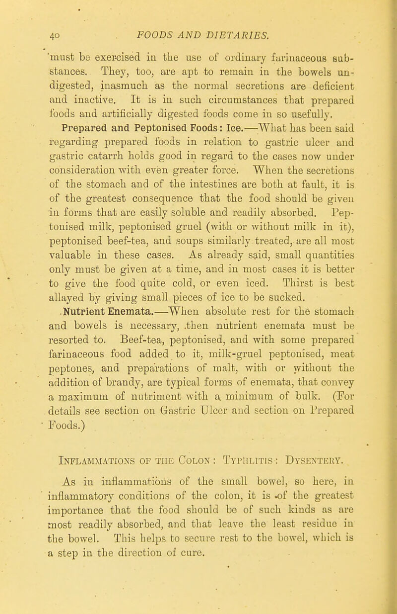 'must bo exercised iu the use of ordinary farinaceous sub- stances. Tliey, too, are apt to remain in the bowels un- digested, inasmuch, as tlie normal secretions are deficient and inactive. It is in such circumstances that prepai-ed foods and artificially digested foods come in so usefully. Prepared and Peptonised Foods: Ice.—What has been said regarding prepared foods in relation to gastric ulcer and gastric catai'rh holds good in regard to the cases now under consideration with even greater force. When the secretions of the stomach and of the intestines are both at fault, it is of the greatest consequence that the food should be given in forms that are easily soluble and readily absorbed. Pep- tonised milk, peptonised gruel (with or without milk in it), peptonised beef-tea, and soups similarly treated, are all most valuable in these cases. As already said, small quantities only must be given at a time, and in most cases it is better to give the food quite cold, or even iced. Thirst is best allayed by giving small pieces of ice to be sucked. .Nutrient Enemata.—^When absolute rest for the stomach and bowels is necessary, .then nutrient enemata must be resorted to. Beef-tea, peptonised, and with some prepared farinaceous food added to it, milk-gruel peptonised, meat peptones, and preparations of malt, with or without the addition of brandy, are typical forms of enemata, that convey a maximum of nutriment with a minimum of bulk. (For details see section on Gastric Ulcer and section on I'repared Foods.) INFLAMMATIO^'S OF TIIK COLON : TvPlILlTIS : DySKNTERY. As in inflammations of the small bowel, so here, in inflammatory conditions of the colon, it is ^f the greatest importance that the food should be of such kinds as are most readily absorbed, and that leave the least residue in the bowel. This helps to secure rest to the bowel, which is a step in the direction of cure.