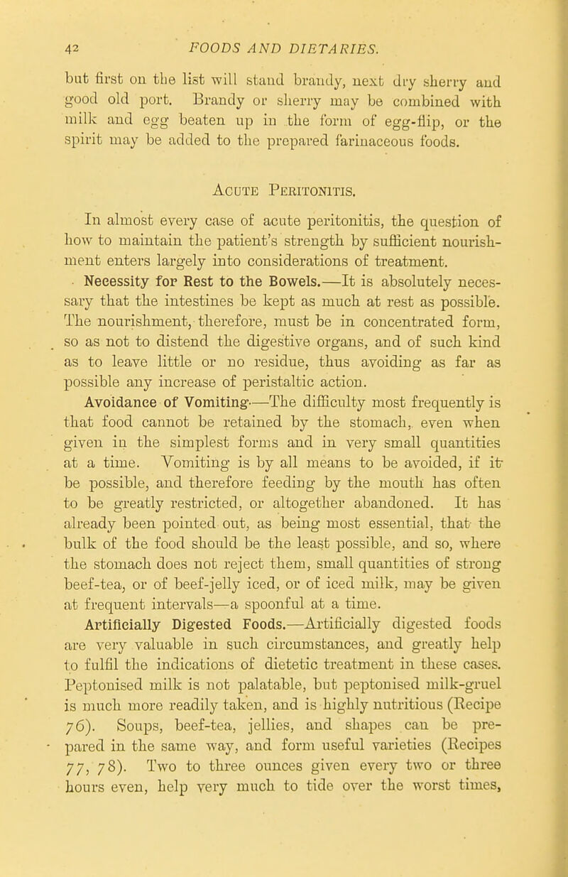 but first on the list will stand brandy, next dry sherry and good old port. Brandy or sherry may be combined with milk and egg beaten up in the ibrm of egg-flip, or the spirit may be added to the prepared farinaceous foods. Acute Peritonitis. In almost every case of acute peritonitis, the question of how to maintain the patient's strength by sufiicient nourish- ment enters lai-gely into considerations of treatment. • Necessity for Rest to the Bowels.—It is absolutely neces- sary that the intestines be kept as much at rest as possible. The nourishment, therefore, must be in concentrated form, so as not to distend the digestive organs, and of such kind as to leave little or no residue, thus avoiding as far as possible any increase of peristaltic action. Avoidance of Vomiting-—The difiiculty most frequently is that food cannot be retained by the stomach, even when given in the simplest forms and in very small quantities at a time. Vomiting is by all means to be avoided, if itr be possible, and therefore feeding by the mouth has often to be greatly restricted, or altogether abandoned. It has already been pointed out, as being most essential, that the bulk of the food should be the least possible, and so, where the stomach does not reject them, small quantities of strong beef-tea, or of beef-jelly iced, or of iced milk, may be given at frequent intervals—a spoonful at a time. Artificially Digested Foods.—Ai-tificially digested foods are very valuable in such circumstances, and greatly help to fulfil the indications of dietetic treatment in these cases. Peptonised milk is not palatable, but peptonised milk-gruel is much more readily taken, and is highly nutritious (Recipe 76). Soups, beef-tea, jellies, and shapes can be pre- pared in the same way, and form useful vai'ieties (Eecipes 77, 78). Two to three ounces given every two or three hours even, help very much to tide over the worst times,