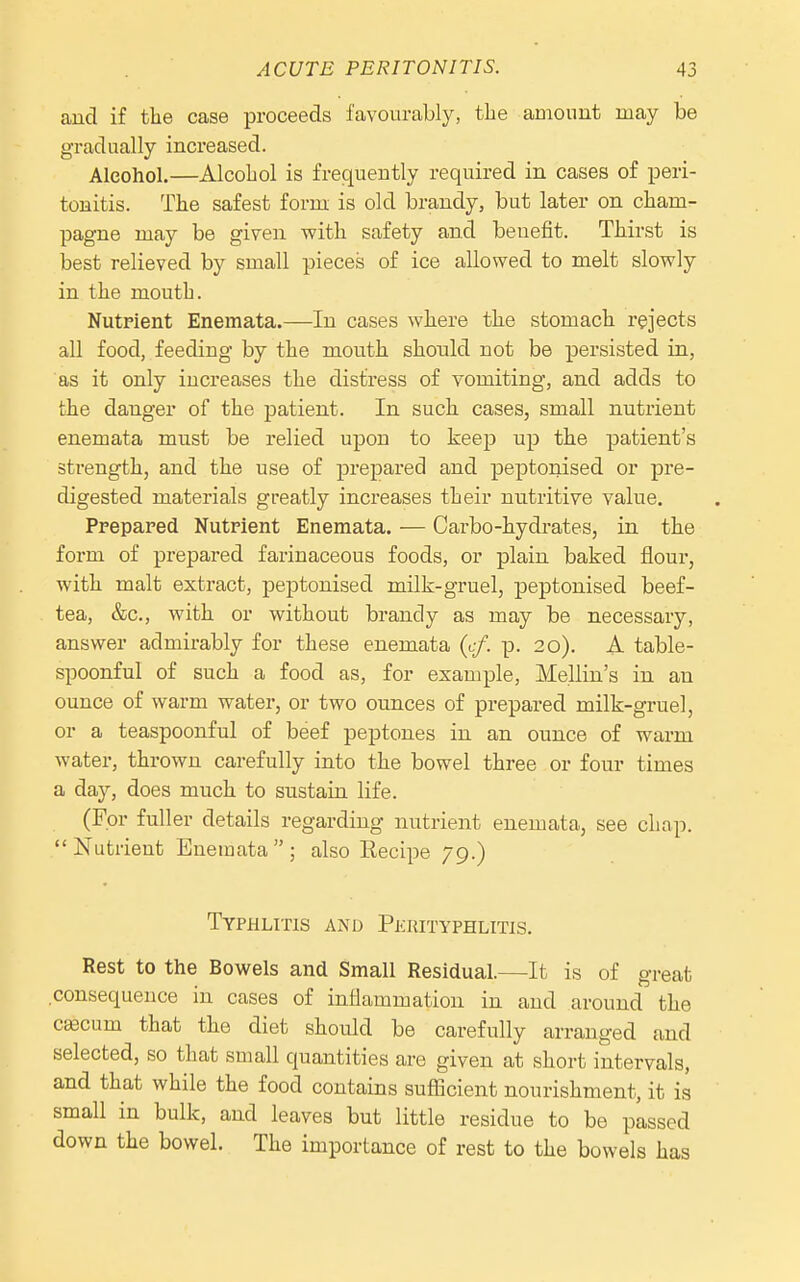 and if the case proceeds favourably, the amount may be gradually increased. Alcohol.—Alcohol is frequently required in cases of peri- tonitis. The safest form is old brandy, but later on cham- pagne may be given with safety and benefit. Thirst is best relieved by small pieces of ice allowed to melt slowly in the mouth. Nutrient Enemata.—In cases where the stomach rejects all food, feeding by the mouth shonld not be persisted in, as it only increases the distress of vomiting, and adds to the danger of the patient. In such cases, small nutrient enemata must be relied upon to keep up the patient's strength, and the use of prepared and peptonised or pre- digested materials greatly increases their nutritive value, Ppepared Nutrient Enemata. — Carbo-hydrates, in the form of prepared farinaceous foods, or plain baked flour, with malt extract, peptonised milk-gruel, peptonised beef- tea, &c., with or without brandy as may be necessary, answer admirably for these enemata (cf. p. 20). A table- spoonful of such a food as, for example, Mellin's in an ounce of warm water, or two ounces of prepared milk-gruel, or a teaspoonful of beef peptones in an ounce of warm water, thrown carefully into the bowel three or four times a day, does much to sustain life. (For fuller details regarding nutrient enemata, see chap.  Nutrient Enemata  ; also Eecipe 79.) Typhlitis and Perityphlitis. Rest to the Bowels and Small Residual.—It is of great consequence in cases of inflammation in and around the cfficum that the diet should be carefully arranged and selected, so that small quantities are given at short intervals, and that while the food contains sufficient nourishment, it is small in bulk, and leaves but little residue to be passed down the bowel. The importance of rest to the bowels has