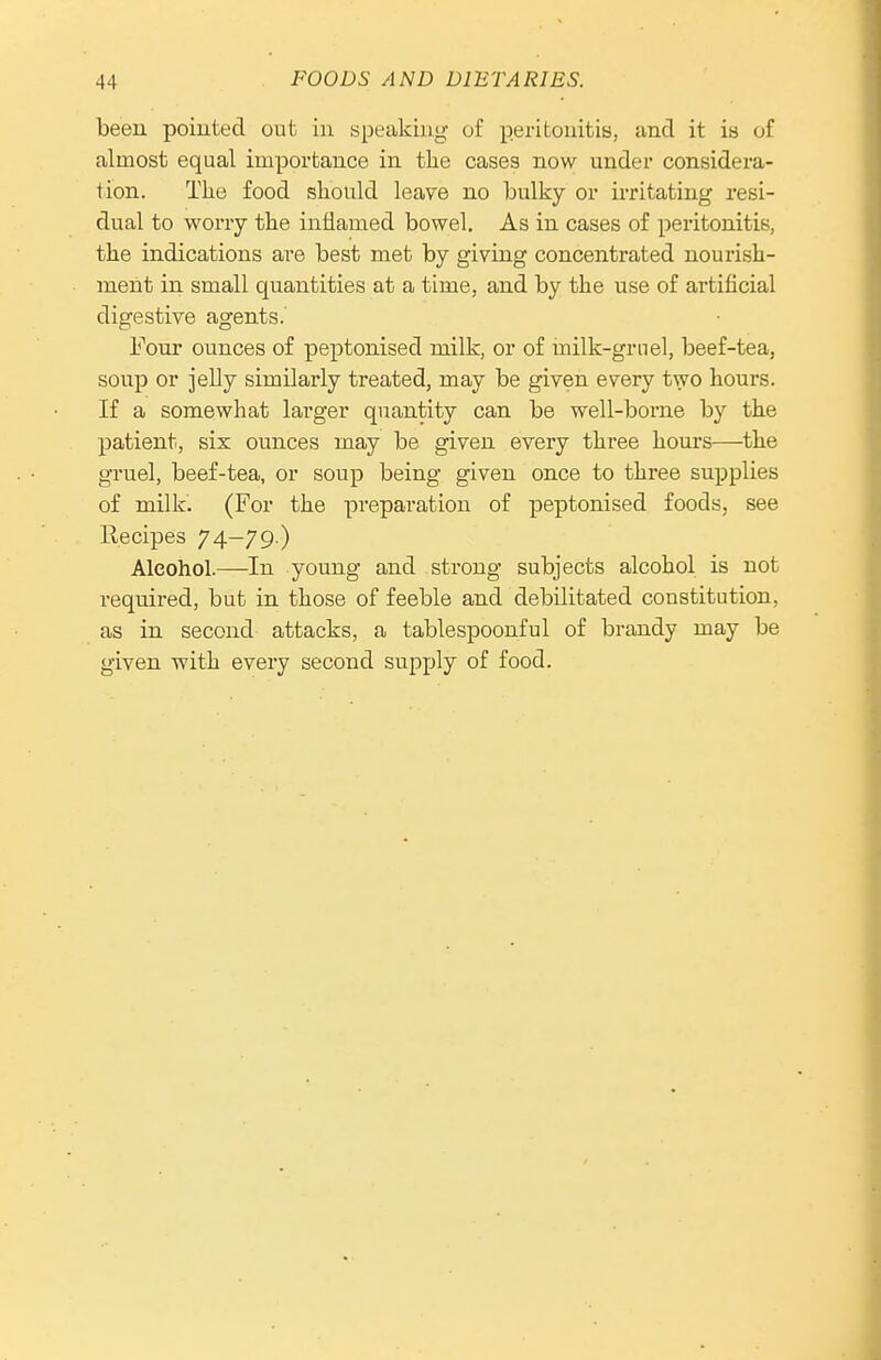 been pointed out iu speaking of peritonitis, and it ia of almost equal importance in tlie cases now under considera- tion. The food should leave no bulky or irritating resi- dual to worry the inflamed bowel. As in cases of peritonitis, the indications are best met by giving concentrated nourish- ment in small quantities at a time, and by the use of artificial digestive agents.' Four ounces of peptonised milk, or of milk-grnel, beef-tea, soup or jelly similarly treated, may be given every two hours. If a somewhat larger quantity can be well-borne by the patient, six ounces may be given every three hours—^the gruel, beef-tea, or soup being given once to three supplies of milk. (For the preparation of peptonised foods, see Recipes 74—79 ) Alcohol.—In young and strong subjects alcohol is not required, but in those of feeble and debilitated constitution, as in second attacks, a tablespoonful of brandy may be given with every second supply of food.