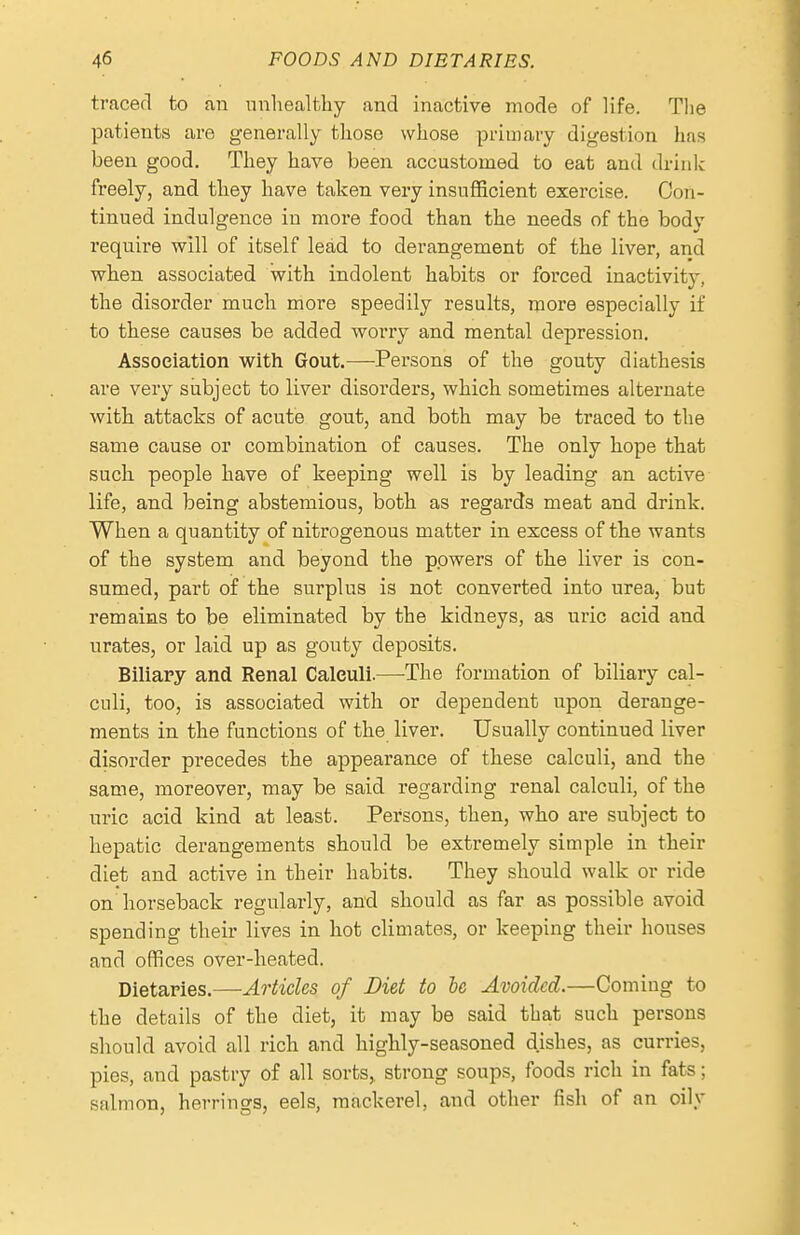 traced to an nnliealthy and inactive mode of life. The patients are generally tliose whose primary digestion has been good. They have been accustomed to eat and drink freely, and tliey have taken very insufficient exercise. Con- tinued indulgence in more food than the needs of the body require will of itself lead to derangement of the liver, and when associated with indolent habits or forced inactivity, the disorder much more speedily results, more especially if to these causes be added worry and mental depression. Assoeiation with Gout.—Persons of the gouty diathesis are very subject to liver disorders, which sometimes alternate with attacks of acute gout, and both may be traced to the same cause or combination of causes. The only hope that such people have of keeping well is by leading an active life, and being abstemious, both as regards meat and drink. When a quantity of nitrogenous matter in excess of the wants of the system and beyond the powers of the liver is con- sumed, part of the surplus is not converted into urea, but remains to be eliminated by the kidneys, as uric acid and urates, or laid up as gouty deposits. Biliary and Renal Calculi.—The formation of biliaiy cal- culi, too, is associated with or dependent upon derange- ments in the functions of the liver. Usually continued liver disorder precedes the appearance of these calculi, and the same, moreover, may be said regai-ding renal calculi, of the uric acid kind at least. Persons, then, who are subject to hepatic derangements should be extremely simple in their diet and active in their habits. They should walk or ride on horseback regularly, and should as far as possible avoid spending their lives in hot climates, or keeping their houses and offices over-heated. Dietaries.—Articles of Diet to he Avoided.—Coming to the details of the diet, it may be said that such persons should avoid all rich and highly-seasoned d.ishes, as curries, pies, and pastry of all sorts, strong soups, foods rich in fats; salmon, herrings, eels, mackerel, and other fish of an oily