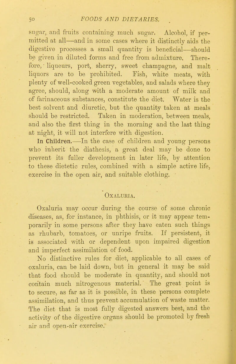sni>n,r, and fruits containing mucli sugar. Alcohol, if per- mitted at all—and in some cases where it distinctly aids the digestive processes a small quantity is beneficial—should be given in diluted forms and free from admixture. There- ibre, • liqueurs, port, sherry, sweet champagne, and malt liquors are to be prohibited. Pish, white meats, with plenty of well-cooked green vegetables, and salads where they agree, should, along with a moderate amount of milk and of farinaceous substances, constitute the diet. Water is the best solvent and diuretic, but the quantity taken at meals should be restricted. Taken in moderation, between meals, and also the first thing in the morning and the last thing at night, it will not interfere with digestion. In ChildFen.—In the case of children and young persons who inherit the diathesis, a great deal may be done to prevent its fuller development in later life, by attention to these dietetic rules, combined with a simple active life, exercise in the open air, and suitable clothing. ■ OXALURIA. Oxaluria may occur during the course of some chronic diseases, as, for instance, in phthisis, or it may appear tem- porarily in some persons after they have eaten such things as rhubarb, tomatoes, or unripe fruits. If persistent, it is associated with or dependent upon impaired digestion and imperfect assimilation of food. No distinctive rules for diet, applicable to all cases of oxaluria, can be laid down, but in general it may be said that food should be moderate in quantity, and should not contain much nitrogenous material.' The great point is to secure, as far as it is possible, in these persons complete assimilation, and thus prevent accumulation of waste matter. The diet that is most fully digested answers best, and the activity of the digestive organs should be promoted by fresh air and open-air exercise.